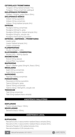 Manual Farmacêutico 2011/201242
CETOROLACO TROMETAMINA
Toragesic 30mg injetável (ampola 1mL)
Toragesic 10mg comprimido sublingual
DICLOFENACO POTÁSSICO
Cataflam 15mg/mL gotas (frasco 20mL)
DICLOFENACO SÓDICO
Voltaren 50mg supositório
Voltaren 50mg comprimido
Voltaren 75mg injetável (ampola 3mL)
DIPIRONA
Novalgina 500mg comprimido
Novalgina 500mg/mL gotas
Novalgina 500mg/mL injetável (ampola 2mL)
Novalgina 50mg/mL solução oral
Novalgina infantil 300mg supositório
DIPIRONA + ADIFENINA + PROMETAZINA
Lisador gotas
Lisador injetável (ampola 2mL)
Lisador comprimido
Flurbiprofeno
Ocufen 0,3mg/mL colírio
GLUCOSAMINA + CONDROITINA
Artrolive 500 + 400mg cápsula
INDOMETACINA
Indocid 50mg cápsula
Indocid PDA 1mg injetável
IBUPROFENO
Alivium / Maxifen gotas 50mg/mL (frasco 30mL)
MESALAZINA
Asalit 400mg comprimido
Asalit 250mg supositório
NAPROXENO
Naprosyn 500mg comprimido
PARACETAMOL
Paracetamol 200mg supositório
Tylenol 200mg/mL gotas
Tylenol 750mg comprimido
Tylenol criança 160mg/5mL solução oral
TENOXICAM
Tilatil 20mg comprimido
Tilatil 20mg injetável (frasco-ampola)
ANESTÉSICO INALATÓRIO
ISOFLURANO
Forane solução (frasco 100mL)
SEVOFLURANO
Sevorane (frasco 100mL)
ANÉSTESICO LOCAL
BUPIVACAÍNA
Neocaína 0,5% s/ vasoconstritor injetável (frasco-ampola 20mL)
Neocaína 0,5% c/ vasoconstritor injetável (frasco-ampola 30mL)
Neocaína Pesada 0,5% injetável (ampola 4mL)
Neocaína Isobárica 0,5% (ampola 4mL)
 