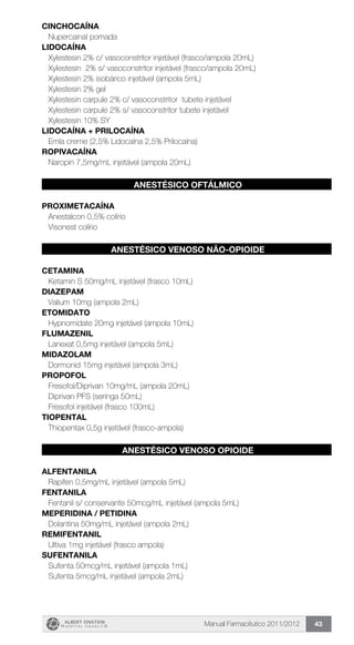 Manual Farmacêutico 2011/2012 43
CINCHOCAÍNA
Nupercainal pomada
LIDOCAÍNA
Xylestesin 2% c/ vasoconstritor injetável (frasco/ampola 20mL)
Xylestesin 2% s/ vasoconstritor injetável (frasco/ampola 20mL)
Xylestesin 2% isobárico injetável (ampola 5mL)
Xylestesin 2% gel
Xylestesin carpule 2% c/ vasoconstritor tubete injetável
Xylestesin carpule 2% s/ vasoconstritor tubete injetável
Xylestesin 10% SY
LIDOCAÍNA + PRILOCAÍNA
Emla creme (2,5% Lidocaína 2,5% Prilocaína)
ROPIVACAÍNA
Naropin 7,5mg/mL injetável (ampola 20mL)
ANESTÉSICO OFTÁLMICO
PROXIMETACAÍNA
Anestalcon 0,5% colírio
Visonest colírio
ANESTÉSICO VENOSO NÃO-OPIOIDE
CETAMINA
Ketamin S 50mg/mL injetável (frasco 10mL)
DIAZEPAM
Valium 10mg (ampola 2mL)
ETOMIDATO
Hypnomidate 20mg injetável (ampola 10mL)
FLUMAZENIL
Lanexat 0,5mg injetável (ampola 5mL)
MIDAZOLAM
Dormonid 15mg injetável (ampola 3mL)
PROPOFOL
Fresofol/Diprivan 10mg/mL (ampola 20mL)
Diprivan PFS (seringa 50mL)
Fresofol injetável (frasco 100mL)
TIOPENTAL
Thiopentax 0,5g injetável (frasco-ampola)
ANESTÉSICO VENOSO OPIOIDE
ALFENTANILA
Rapifen 0,5mg/mL injetável (ampola 5mL)
FENTANILA
Fentanil s/ conservante 50mcg/mL injetável (ampola 5mL)
MEPERIDINA / PETIDINA
Dolantina 50mg/mL injetável (ampola 2mL)
REMIFENTANIL
Ultiva 1mg injetável (frasco ampola)
SUFENTANILA
Sufenta 50mcg/mL injetável (ampola 1mL)
Sufenta 5mcg/mL injetável (ampola 2mL)
 