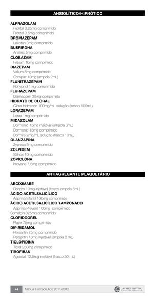Manual Farmacêutico 2011/201244
ANSIOLÍTICO/HIPNÓTICO
ALPRAZOLAM
Frontal 0,25mg comprimido
Frontal 0,5mg comprimido
BROMAZEPAM
Lexotan 3mg comprimido
BUSPIRONA
Ansitec 5mg comprimido
CLOBAZAM
Frisium 10mg comprimido
DIAZEPAM
Valium 5mg comprimido
Compaz 10mg (ampola 2mL)
FLUNITRAZEPAM
Rohypnol 1mg comprimido
FLURAZEPAM
Dalmadorm 30mg comprimido
HIDRATO DE CLORAL
Cloral hidratado 100mg/mL solução (frasco 100mL)
LORAZEPAM
Lorax 1mg comprimido
MIDAZOLAM
Dormonid 15mg injetável (ampola 3mL)
Dormonid 15mg comprimido
Dormire 2mg/mL solução (frasco 10mL)
OLANZAPINA
Zyprexa 5mg comprimido
ZOLPIDEM
Stilnox 10mg comprimido
ZOPICLONA
Imovane 7,5mg comprimido
ANTIAGREGANTE PLAQUETÁRIO
ABCIXIMABE
Reopro 10mg injetável (frasco-ampola 5mL)
ÁCIDO ACETILSALICÍLICO
Aspirina Infantil 100mg comprimido
ÁCIDO ACETILSALICÍLICO TAMPONADO
Aspirina Prevent 100mg comprimido
Somalgin 325mg comprimido
CLOPIDOGREL
Plavix 75mg comprimido
DIPIRIDAMOL
Persantin 75mg comprimido
Persantin 10mg injetável (ampola 2 mL)
TICLOPIDINA
Ticlid 250mg comprimido
TIROFIBAN
Agrastat 12,5mg injetável (frasco 50 mL)
 