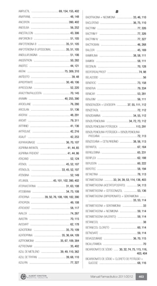 Manual Farmacêutico 2011/2012 463
Amplictil ...................................... 69, 154, 155, 402
Anafranil .....................................................48, 148
Ancoron .....................................................390, 402
Andolba .......................................................56, 252
Anestalcon ..................................................43, 306
Anforicin B ...................................................51, 105
ANFOTERICINA B ....................................... 35, 51, 105
ANFOTERICINA B LIPOSSOMAL ................... 35, 51, 105
ANIDULAFUNGINA ............................................51, 106
Ansentron ...................................................50, 282
Ansitec .........................................................44, 121
Antak .................................................... 75, 309, 310
ANTÍDOTO ........................................................39, 48
APREPITANTE ............................................ 30, 49, 106
Apresolina ...................................................52, 220
Aracytin/Fauldcita ......................................70, 145
Aramin .................................................. 40, 255, 390
Arciolane .....................................................76, 280
Arcolan .......................................................51, 136
Aropax .........................................................48, 291
Arovit ...........................................................79, 311
Artrinid ........................................................41, 136
Artrolive .....................................................42, 216
Asalit ...........................................................42, 253
ASPARAGINASE ......................................... 36, 70, 107
Aspirina Infantil ...................................... 41, 44, 85
Aspirina Prevent ...................................... 41, 44, 86
Atacand ........................................................52, 124
Atenol .................................................... 45, 52, 107
ATENOLOL .......................................... 33, 45, 52, 107
Atensina .......................................................52, 149
Atlansil .................................45, 101, 102, 390, 402
ATORVASTATINA ........................................ 31, 63, 108
ATOSIBANA ............................................... 34, 73, 108
ATROPINA ....................39, 50, 76, 108, 109, 182, 390
Atropion .......................................................49, 108
Atrovent ......................................................58, 117
Avalox ..........................................................74, 267
Avastin .........................................................70, 115
Avodart ........................................................62, 178
AZACITIDINA ............................................. 35, 70, 109
AZATIOPRINA ...................................... 35, 36, 64, 109
AZITROMICINA ................................... 35, 67, 109, 384
Aztreonam ...................................................35, 402
AZUL DE METILENO ........................... 39, 49, 110, 362
AZUL DE TRYPAN ...................................... 39, 68, 110
Azulfin .........................................................77, 327
B
BACITRACINA + NEOMICINA ....................... 33, 46, 110
BACLOFENO ............................................. 36, 75, 110
Bactrim ........................................................77, 326
Bactrim F .....................................................77, 326
Bactrim IV .....................................................77, 327
Bactroban ...................................................46, 268
Balcor .........................................................45, 169
BAMIFILINA ............................................... 38, 58, 111
Bamifix ..........................................................58, 111
Becenun .......................................................70, 128
Bedfordalprost ...........................................74, 98
Belacodid .............................................................56
Beneroc .......................................................73, 158
Benerva ........................................................79, 334
Benicar .........................................................53, 281
BENJOIM ........................................................56, 111
BENSERAZIDA + LEVODOPA ............... 37, 55, 111, 112
Benzetacil ....................................................72, 112
BENZIDAMINA ........................................... 34, 55, 112
BENZILPENICILINA ............................... 34, 72, 73, 112
BENZILPENICILINA POTÁSSICA ........................113, 291
BENZILPENICILINA POTÁSSICA + BENZILPENICILINA
PROCAÍNA ..................................................72, 113
BENZOCAÍNA + CETILPIRIDÍNIO ................... 38, 56, 113
Bepantol ......................................................67, 164
Beriglobina ..................................................65, 231
Beriplex .......................................................62, 188
Berlison .......................................................60, 222
Berotec ........................................................58, 194
BETAISTINA .....................................................78, 113
BETAMETASONA .............33, 34, 39, 53, 114, 136, 403
BETAMETASONA (Acetato/Fosfato) ...............54, 113
BETAMETASONA + CETOCONAZOL ...................53, 136
BETAMETASONA (Dipropionato) + GENTAMICINA ........	
.............................................................. 33, 53, 114
Betametasona + Gentamicina .............................33
BETAMETASONA + NEOMICINA .........................59, 114
BETAMETASONA (Valerato) ............................59, 114
Betanecol ............................................................38
BETANECOL CLORETO .....................................60, 114
Betnovate ....................................................59, 114
BEVACIZUMABE ......................................... 36, 70, 115
BICALUTAMIDA ........................................................70
BICARBONATO DE SÓDIO ....... 30, 32, 74, 75, 115, 116,
403, 404
BICARBONATO DE SÓDIO + CLORETO DE POTÁSSIO +
GLICOSE .....................................................68, 116
 