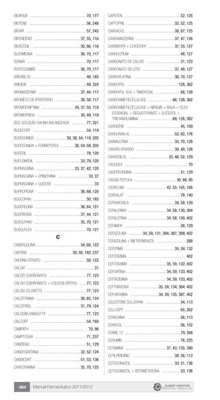 Manual Farmacêutico 2011/2012464
Biorrub .........................................................70, 177
Biotene .........................................................56, 248
Biovir ............................................................57, 242
BIPERIDENO .............................................. 37, 55, 116
BISACODIL ................................................ 30, 66, 116
BLEOMICINA ............................................. 36, 70, 117
Bonar ...........................................................70, 117
BORTEZOMIBE .......................................... 36, 70, 117
Brevibloc .....................................................46, 185
Bridion .........................................................49, 324
BROMAZEPAM .......................................... 37, 44, 117
BROMETO DE IPRATRÓPIO ......................... 38, 58, 117
BROMOCRIPTINA ................................. 34, 37, 55, 118
BROMOPRIDA ........................................... 30, 49, 118
BSS solução salina balanceada ...............77, 321
Budecort .....................................................54, 119
BUDESONIDA ...............................30, 38, 54, 119, 205
BUDESONIDA + FORMOTEROL ............. 38, 54, 58, 205
Bufedil .........................................................78, 120
BUFLOMEDIL ............................................. 33, 78, 120
BUPIVACAÍNA ...................................... 33, 37, 42, 120
Bupivacaina + Epinefrina ...............................33, 37
Bupivacaina + Glicose .........................................33
BUPROPIONA ............................................ 38, 68, 120
Buscopan .....................................................50, 185
BUSERELINA ............................................. 36, 64, 121
BUSPIRONA .............................................. 37, 44, 121
BUSULFANO .............................................. 35, 70, 121
Busulflex ....................................................70, 121
C
CABERGOLINA .......................................... 34, 68, 122
CAFEÍNA ........................................... 50, 58, 182, 237
CAFEÍNA CITRATO ............................................58, 122
Cálcio ...................................................................31
CÁLCIO (CARBONATO) .....................................77, 123
CÁLCIO (CARBONATO) + COLECALCIFEROL .......77, 123
CÁLCIO (CLORETO) ..........................................77, 123
CALCITONINA ............................................ 36, 65, 124
CALCITRIOL .............................................. 31, 79, 124
Calcium Sandoz FF ......................................77, 123
Calcort ........................................................54, 160
Campath .........................................................70, 96
Camptosar ...................................................71, 237
Cancidas ......................................................51, 129
CANDESARTANA ........................................ 32, 52, 124
Candicort .............................................. 51, 53, 136
CAPECITABINA .......................................... 35, 70, 125
Capoten ........................................................52, 125
CAPTOPRIL ............................................... 32, 52, 125
CARBACOL ............................................... 38, 67, 125
CARBAMAZEPINA ...................................... 37, 47, 126
CARBIDOPA + LEVODOPA .......................... 37, 55, 127
Carbolitium .................................................48, 127
Carbonato de cálcio ..................................31, 123
CARBONATO DE LÍTIO ................................ 37, 48, 127
CARBOPLATINA ......................................... 36, 70, 127
carbopol ...................................................128, 362
CARBOPOL 934 + TIMEROSAL .........................68, 128
CARBOXIMETILCELULOSE ........................ 66, 128, 362
CARBOXIMETILCELULOSE + NIPAGIN + ÁGUA + ÓLEO
ESSENCIAL + SEQUESTRANTE + GLICEROL +
TRIETANOLAMINA ................................ 68, 128, 362
Cardizem ......................................................45, 169
Carduran XL .......................................... 52, 62, 176
CARMUSTINA ............................................ 35, 70, 128
CARVÃO ATIVADO ...................................... 39, 49, 128
CARVEDILOL ....................................... 33, 46, 52, 129
Casodex ...............................................................70
CASPOFUNGINA ..............................................51, 129
CÁSSIA FÍSTULA .......................................... 30, 66, 95
Cataflam ........................................ 42, 55, 165, 166
Cebralat ......................................................78, 140
CEFADROXILA ........................................... 34, 58, 129
CEFALEXINA ...................................... 34, 58, 130, 384
CEFALOTINA ..................................... 34, 58, 130, 402
Cefamox .......................................................58, 129
CEFAZOLINA ..............34, 59, 131, 384, 387, 388, 402
Cefazolina + Metronidazol .............................388
CEFEPIMA ................................................. 35, 59, 132
Cefodizima ..........................................................402
CEFOTAXIMA ..................................... 35, 59, 132, 402
CEFOXITINA ...................................... 34, 59, 133, 402
CEFTAZIDIMA .................................... 34, 59, 133, 402
CEFTRIAXONA ............................35, 59, 134, 384, 402
CEFUROXIMA .............................34, 59, 135, 387, 402
Celestone Soluspan ...................................54, 113
Cellcept .......................................................65, 262
Cepacaína .....................................................56, 113
Cepacol ........................................................56, 152
Cerne 12 .......................................................79, 268
Cerumin ........................................................78, 225
CETAMINA ......................................... 37, 43, 135, 390
CETILPIRIDÍNIO .......................................... 38, 56, 113
CETOCONAZOL ......................................... 33, 51, 136
CETOCONAZOL + BETAMETASONA ...................53, 136
 
