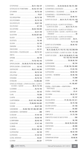 Manual Farmacêutico 2011/2012 465
CETOPROFENO .................................. 36, 41, 136, 137
CETOROLACO DE TROMETAMINA ........ 42, 55, 137, 138
CETUXIMABE ............................................. 36, 70, 138
Cewin ..............................................................79, 87
CICLOBENZAPRINA .................................... 36, 75, 138
CICLOFOSFAMIDA ...................................... 35, 70, 138
CICLOPENTOLATO ..................................... 39, 67, 139
Cicloplégico ................................................67, 139
CICLOSPORINA .................................. 36, 64, 139, 402
CIDOFUVIR ................................................ 35, 57, 140
CILASTATINA ..................................... 35, 58, 227, 402
Cilodex .........................................................53, 143
CILOSTAZOL ...................................................78, 140
Ciloxan .........................................................53, 142
CINARIZINA .....................................................78, 141
CINCHOCAÍNA .................................................43, 141
CINCHOCAÍNA + POLICRESULENO .............. 33, 73, 141
Cinetol ...............................................................116
Cipramil ........................................................48, 144
Cipro .............................................. 74, 78, 142, 143
CIPROFLOXACINA .....35, 38, 53, 74, 78, 142, 143, 388
CIPROFLOXACINA + DEXAMETASONA ...............53, 143
CISATRACÚRIO .................................. 36, 57, 144, 390
CISPLATINA ............................................... 36, 70, 144
CITALOPRAM ............................................ 38, 48, 144
CITARABINA .............................................. 35, 70, 145
Citoneurin ............................................ 73, 299, 300
CITRATO DE POTÁSSIO + CITRATO DE SÓDIO + CLORETO
DE SÓDIO + GLICOSE ...................... 30, 31, 75, 145
CLADRIBINA .............................................. 35, 70, 145
Claforan .....................................................59, 132
Claril ...........................................................76, 269
Claritin ........................................................45, 248
CLARITROMICINA .......................35, 67, 145, 146, 384
Clavulin ....................................72, 88, 89, 104, 402
Clexane .................................................. 46, 47, 180
CLINDAMICINA ...........35, 66, 146, 147, 384, 387, 388
Clindamicina + gentamicina ..............................388
CLOBAZAM ............................................... 37, 44, 148
CLOBETASOL ............................................ 33, 59, 148
CLOMIPRAMINA ........................................ 38, 48, 148
CLONAZEPAM ........................................... 37, 47, 149
Clonidin ........................................................52, 150
CLONIDINA ........................................ 32, 52, 149, 150
CLOPERASTINA ...............................................56, 150
CLOPIDOGREL ........................................... 31, 44, 150
Cloral hidratado ........................................44, 221
Clorana .......................................................60, 221
CLORANFENICOL ......33, 34, 38, 46, 53, 150, 151, 402
CLORANFENICOL (ASSOCIAÇÃO) ...............................53
CLORANFENICOL + COLAGENASE .............. 33, 46, 151
CLORANFENICOL + DESOXIRRIBONUCLEASE +
FIBRINOLISINA ....................................... 33, 46, 151
CLORETO DE CÁLCIO ...... 30, 31, 75, 77, 123, 151, 152,
404
CLORETO DE CÁLCIO + CLORETO DE POTÁSSIO +
CLORETO DE SÓDIO ...................30, 31, 75, 77, 151
Cloreto de Cálcio + Cloreto de Potássio +
Cloreto de sódio + Glicose + Acetato de sódio
+ Magnésio ......................................................30
CLORETO DE CÁLCIO + CLORETO DE POTÁSSIO +
CLORETO DE SÓDIO + LACTATO DE SÓDIO ... 30, 31,
75, 77, 152
CLORETO DE CETILPIRIDÍNIO ...................... 38, 56, 152
Cloreto de Potássio ...............................................	
30, 31, 32, 68, 75, 77, 116, 151, 152, 153, 399, 404
CLORETO DE POTÁSSIO + CLORETO DE SÓDIO .77, 153
CLORETO DE SÓDIO ...... 30, 31, 32, 38, 60,75, 77, 145,
151, 152, 153, 154, 404
CLOREXIDINA ...................................... 33, 38, 56, 154
Clorohexidine ..............................................56, 154
CLORPROMAZINA .......................37, 69, 154, 155, 402
CLORPROPAMIDA ...................................... 31, 63, 155
CLORTALIDONA ......................................... 32, 60, 155
CLOSTEBOL + NEOMICINA ......................... 33, 46, 156
Clusivol .......................................................73, 299
Codein ..........................................................41, 156
CODEÍNA ................................................ 41, 156, 407
CODEÍNA + FENETILAMINA + HOMATROPINA +
PENTETRAZOL ..............................................38, 56
CODEÍNA + PARACETAMOL ................................37, 41
COLCHICINA .............................................. 36, 52, 157
Colchis ........................................................52, 157
COLECALCIFEROL ......................77, 79, 123, 157, 311
COLESTIRAMINA ........................................ 32, 74, 158
COLÓDIO ELÁSTICO ..........................................67, 158
Colpotrofine ...............................................64, 302
Compaz ................................................. 44, 165, 390
COMPLEXO B ............................................ 31, 73, 158
Compostos à base de sais de prata .................358
Comtan .........................................................56, 180
CONDROITINA ..............................39, 42, 76, 216, 220
Contrathion ................................................49, 300
Cordarex .....................................................52, 103
Coreg ..................................................... 46, 52, 129
Corgard .......................................................46, 269
CORIANDRUM SATIVUM ............................... 30, 66, 95
Cortisona ..........................................................403
 