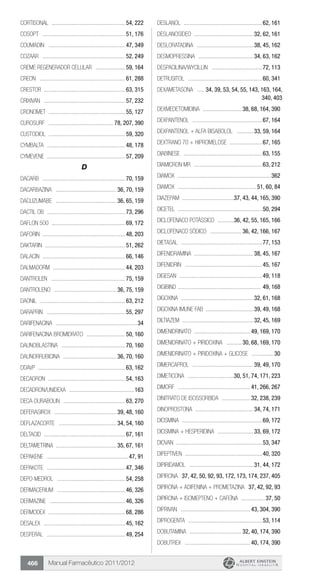 Manual Farmacêutico 2011/2012466
Cortisonal ...................................................54, 222
Cosopt .........................................................51, 176
Coumadin .....................................................47, 349
Cozaar .........................................................52, 249
Creme Regenerador Celular .....................59, 164
Creon ...........................................................61, 288
Crestor .......................................................63, 315
Crixivan ........................................................57, 232
Cronomet ....................................................55, 127
Curosurf ............................................. 78, 207, 390
Custodiol ....................................................59, 320
Cymbalta ......................................................48, 178
Cymevene ......................................................57, 209
D
Dacarb .........................................................70, 159
DACARBAZINA .......................................... 36, 70, 159
DACLIZUMABE .......................................... 36, 65, 159
Dactil OB ......................................................73, 296
Daflon 500 ..................................................69, 172
Daforin ........................................................48, 203
Daktarin .......................................................51, 262
Dalacin .........................................................66, 146
Dalmadorm ..................................................44, 203
Dantrolen ...................................................75, 159
DANTROLENO ........................................... 36, 75, 159
Daonil ..........................................................63, 212
Daraprin ......................................................55, 297
Darifenacina ........................................................34
DARIFENACINA BROMIDRATO ...........................50, 160
Daunoblastina ............................................70, 160
DAUNORRUBICINA ..................................... 36, 70, 160
DDAVP ............................................................63, 162
Decadron .....................................................54, 163
Decadron/Unidexa .............................................163
Deca-Durabolin ...........................................63, 270
DEFERASIROX ........................................... 39, 48, 160
DEFLAZACORTE ........................................ 34, 54, 160
Deltacid ........................................................67, 161
DELTAMETRINA ......................................... 35, 67, 161
Depakene ........................................................47, 91
Depakote ......................................................47, 346
Depo-medrol ...............................................54, 258
Dermacerium ...............................................46, 326
Dermazine ....................................................46, 326
Dermodex .....................................................68, 286
Desalex ........................................................45, 162
Desferal ......................................................49, 254
Deslanol ......................................................62, 161
DESLANOSÍDEO ......................................... 32, 62, 161
DESLORATADINA ....................................... 38, 45, 162
DESMOPRESSINA ...................................... 34, 63, 162
Despacilina/Wycillin ...................................72, 113
Detrusitol ...................................................60, 341
DEXAMETASONA ...... 34, 39, 53, 54, 55, 143, 163, 164,
340, 403
DEXMEDETOMIDINA ........................... 38, 68, 164, 390
DEXPANTENOL ................................................67, 164
DEXPANTENOL + ALFA BISABOLOL ............ 33, 59, 164
DEXTRANO 70 + HIPROMELOSE .......................67, 165
Diabinese ......................................................63, 155
Diamicron MR ...............................................63, 212
diamox ................................................................362
Diamox ...................................................... 51, 60, 84
DIAZEPAM ....................................37, 43, 44, 165, 390
Dicetel .........................................................50, 294
DICLOFENACO POTÁSSICO ............36, 42, 55, 165, 166
DICLOFENACO SÓDICO ...................... 36, 42, 166, 167
Dietasal ........................................................77, 153
DIFENIDRAMINA ......................................... 38, 45, 167
Difenidrin .....................................................45, 167
Digesan .........................................................49, 118
Digibind ......................................................... 49, 168
DIGOXINA ................................................. 32, 61, 168
DIGOXINA IMUNE FAB ................................ 39, 49, 168
DILTIAZEM ................................................ 32, 45, 169
DIMENIDRINATO ...................................... 49, 169, 170
DIMENIDRINATO + PIRIDOXINA ........... 30, 68, 169, 170
Dimenidrinato + Piridoxina + Glicose ................30
DIMERCAPROL .......................................... 39, 49, 170
DIMETICONA ................................30, 51, 74, 171, 223
Dimorf .................................................. 41, 266, 267
DINITRATO DE ISOSSORBIDA .................... 32, 238, 239
DINOPROSTONA ........................................ 34, 74, 171
DIOSMINA .......................................................69, 172
DIOSMINA + HESPERIDINA ......................... 33, 69, 172
Diovan ...........................................................53, 347
Dipeptiven .....................................................40, 320
DIPIRIDAMOL ............................................ 31, 44, 172
Dipirona .37, 42, 50, 92, 93, 172, 173, 174, 237, 405
DIPIRONA + ADIFENINA + PROMETAZINA .37, 42, 92, 93
Dipirona + isomepteno + cafeína .................37, 50
Diprivan ................................................ 43, 304, 390
Diprogenta ...................................................53, 114
DOBUTAMINA .................................... 32, 40, 174, 390
Dobutrex ............................................. 40, 174, 390
 