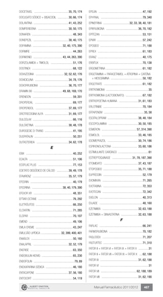 Manual Farmacêutico 2011/2012 467
DOCETAXEL .............................................. 35, 70, 174
DOCUSATO SÓDICO + bisacodil ............... 30, 66, 174
Dolantina ............................................... 41, 43, 252
DOMPERIDONA ......................................... 30, 50, 175
Donaren .......................................................48, 343
DONEPEZIL ............................................... 38, 40, 175
DOPAMINA ........................................ 32, 40, 175, 390
Dormire ........................................................44, 263
Dormonid ....................................... 43, 44, 263, 390
DORZOLAMIDA + TIMOLOL ..............................51, 176
Dostinex .......................................................68, 122
DOXAZOSINA ...................................... 32, 52, 62, 176
DOXICICLINA ............................................. 34, 78, 176
DOXORRUBICINA ....................................... 36, 70, 177
Dramin B6 ....................................... 49, 68, 169, 170
Drenison ......................................................59, 201
Droperdal ...................................................69, 177
DROPERIDOL ............................................ 37, 69, 177
DROTRECOGINA ALFA ................................ 31, 69, 177
Dulcolax .....................................................66, 116
DULOXETINA ............................................. 38, 48, 178
Durogesic D-trans ......................................41, 195
Duspatalin ....................................................50, 251
DUTASTERIDA ........................................... 34, 62, 178
E
Ebix ...............................................................40, 252
Ecalta ...........................................................51, 106
ECOFLAC PLUS ...............................................77, 153
EDETATO DISSÓDICO DE CÁLCIO ................ 39, 49, 178
EFAVIRENZ ................................................ 35, 57, 179
Efedrin .........................................................40, 179
EFEDRINA ......................................... 38, 40, 179, 390
Efexor XR .....................................................48, 351
Eftiar octane ...............................................76, 292
ELETRÓLITOS ..................................................66, 250
Eloxatin .......................................................71, 285
Elspar ..........................................................70, 107
Emend ...........................................................49, 106
Emla creme ..................................................43, 247
Emulsão Lipídica ........................... 32, 399, 400, 401
Enablex ........................................................50, 160
ENALAPRIL ............................................... 32, 52, 179
Encrise .........................................................63, 350
Endobulin Kiovig ..........................................65, 230
Endofolin .......................................................79, 89
ENOXAPARINA SÓDICA .....................................46, 180
ENTACAPONE ............................................ 37, 56, 180
Entocort .....................................................54, 119
Epelin ...........................................................47, 192
Ephynal ........................................................79, 340
EPINEFRINA ....................................32, 33, 38, 40, 181
EPIRRUBICINA ........................................... 36, 70, 182
Epitezan ........................................................53, 151
Epivir ............................................................57, 242
Eposido ........................................................71, 188
Eprex ............................................................61, 183
Eranz ............................................................40, 175
Erbitux .........................................................70, 138
ERGOMETRINA .................................................61, 182
ERGOTAMINA + PARACETAMOL + ATROPINA + CAFEÍNA
+ HIOSCIAMINA ...........................................50, 182
Ergotrate ....................................................61, 182
Eritromicina .........................................................35
ERITROMICINA (lactobionato) .......................67, 182
ERITROPOETINA HUMANA .......................... 31, 61, 183
ERLOTINIBE ....................................................70, 184
Ertapenem ......................................................35, 58
ESCITALOPRAM ......................................... 38, 48, 184
ESCOPOLAMINA ........................................ 30, 50, 185
Esmeron ............................................... 57, 314, 390
ESMOLOL ................................................. 33, 46, 185
ESOMEPRAZOL ......................................... 30, 74, 186
ESPIRONOLACTONA .................................. 33, 60, 186
ESTIMULANTE CARDÍACO .........................................61
ESTREPTOQUINASE ........................... 31, 78, 187, 390
ETOMIDATO .............................................. 37, 43, 187
ETOPOSIDO .............................................. 35, 71, 188
Eupressin .....................................................52, 179
Evomixan ......................................................71, 265
Evotabina .....................................................72, 353
Evotecan ......................................................72, 342
Exelon ..........................................................40, 313
Exjade ..........................................................48, 160
EZETIMIBA ................................................ 32, 63, 188
EZETIMIBA + SINVASTATINA ....................... 32, 63, 188
F
Farlac ..........................................................66, 241
Farmorubicina .............................................70, 182
Faslodex ......................................................71, 207
Fasturtec ....................................................71, 310
Fator II + Fator VI + Fator IX + Fator X ..............31
FATOR II + FATOR VII + FATOR IX + FATOR X .....62, 188
FATOR IX .................................................. 31, 62, 188
Fator VI .................................................................31
FATOR VII ................................................ 62, 188, 189
FATOR VIII ................................................. 31, 62, 190
 