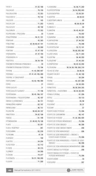 Manual Farmacêutico 2011/2012468
FATOR X ................................................... 31, 62, 188
Fauldacar ....................................................70, 159
Fauldblastina .............................................72, 353
Fauldcispla .................................................70, 144
Fauldcita ............................................................145
Fauldfluor ..................................................71, 203
Fauldleuco ..................................................49, 190
Fauldvincri ..................................................72, 353
Felipressina + Prilocaína ...................................33
FENAZOPIRIDINA ....................................... 34, 41, 191
Fenergan ......................................................45, 303
FENILEFRINA ..................................32, 39, 60, 67, 191
FENIRAMINA ....................................................39, 269
FENITOÍNA ................................................ 37, 47, 192
FENOBARBITAL ......................................... 37, 47, 193
Fenobarbital IV ..................................................193
FENOTEROL .............................................. 38, 58, 194
Fenoximetilpenicilina (Penicilina V) .....................34
FENOXIMETILPENICILINA POTÁSSICA .................73, 194
Fentanil .......................................... 41, 43, 390, 407
FENTANILA ...................................37, 41, 43, 195, 390
Fentanil s/ conservante ...................................195
FENTOLAMINA ................................... 33, 52, 196, 390
ferro ....................................................................31
Ferro quelato .....................................................31
FERRO QUELATO GLICINATO .............................77, 196
FEXOFENADINA ................................. 38, 45, 196, 197
FEXOFENADINA + PSEUDOEFEDRINA ................45, 197
Fibrase cloranfenicol ...............................46, 151
FIBRINOGÊNIO HUMANO ..................................62, 197
FIBRINOLISINA .................................................46, 151
FILGRASTIM ........................................ 36, 62, 64, 197
FINASTERIDA ............................................ 34, 62, 198
FISIOGEL ........................................................61, 198
FITOMENADIONA ............................31, 49, 62, 79, 198
Flagyl ..........................................................55, 261
Flagyl pediátrico ..............................................261
Flebogamma ................................................65, 230
Flexbumin .......................................................61, 94
Flixonase ...........................................................190
Flixotide .......................................................54, 204
Flogo Rosa ..................................................55, 112
Floratil ........................................................48, 315
Florinefe ......................................................54, 200
Floxacin .......................................................74, 277
FLUCONAZOL .................................... 35, 51, 199, 200
Fludara ........................................................71, 200
FLUDARABINA ..................................... 35, 36, 71, 200
FLUDROCORTISONA .......................... 34, 54, 200, 403
FLUDROXICORTIDA .................................... 33, 59, 201
Fluicistein ................................................ 48, 69, 83
Fluicistein/Fluimucil ...........................................83
Fluimucil ............................................ 48, 69, 83, 84
Fluimucil D ...........................................................84
FLUMAZENIL ....................................... 39, 43, 49, 201
Flunarin .......................................................78, 202
FLUNARIZINA ............................................ 38, 78, 202
FLUNITRAZEPAM ....................................... 37, 44, 202
FLUOCINOLONA ..............................................78, 298
FLUOCORTOLONA ..................................... 33, 73, 141
FLUORESCEÍNA ................................. 39, 68, 202, 362
Fluoro-uracil ....................................... 35, 71, 203
FLUOXETINA ............................................. 38, 48, 203
FLURAZEPAM ............................................ 37, 44, 203
FLURBIPROFENO ................................. 39, 42, 55, 204
FLUTICASONA ......................38, 54, 58, 190, 204, 316
FOLHAS DE SENA ........................................ 30, 66, 95
FOLINATO CÁLCICO ................................... 31, 49, 190
Foradil .........................................................58, 204
Forane .................................................. 42, 237, 390
Foraseq ................................................. 54, 58, 205
FORMOTEROL ................................... 38, 58, 204, 205
FORMOTEROL + BUDESONIDA ............. 38, 54, 58, 205
FÓRMULA OFICINAL .........................................61, 206
Fortaz ..........................................................59, 133
Fosamax .........................................................65, 96
FOSCARNET ......................................................35, 57
Foscavir ...............................................................57
FOSFATO ÁCIDO POTÁSSIO ...............................75, 206
Fosfato de Clindamicina .............................66, 147
Fosfato de potássio ...................... 31, 32, 206, 404
FOSFATO DE POTÁSSIO MONOBÁSICO ..............75, 206
FOSFATO DE SÓDIO DIBÁSICO ..........................66, 206
Fosfato de sódio dibásico anidro ....................206
FOSFATO DE SÓDIO MONOBÁSICO ..........................206
FOSFATO DE SÓDIO MONOBÁSICO + DIBÁSICO +
FOSFATO ÁCIDO POTÁSSIO ...........................75, 206
FOSFATO DE SÓDIO MONOBÁSICO + FOSFATO DE SÓDIO
DIBÁSICO ....................................................66, 206
Fosfato de sódio monobásico monoidratado .206
FOSFATO DIBÁSICO DE POTÁSSIO ...........................206
FOSFATO DIBÁSICO DE POTÁSSIO + FOSFATO DE
POTÁSSIO MONOBÁSICO .............................75, 206
Fosfato enema .....................................................30
FOSFOLÍPIDE .........................................................207
 