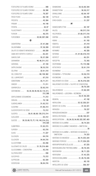 Manual Farmacêutico 2011/2012 469
Fosfolípide de pulmão bovino ..........................390
Fosfolípide de Pulmão Porcino ..................38, 390
FOSFOLÍPIDE DE PULMÃO SUÍNO ......................78, 207
Fresh Tears .................................................66, 128
Fresofol ......................................................43, 304
Frisium ..........................................................44, 148
Frontal .......................................................... 44, 97
FULVESTRANTO ...............................................71, 207
Furacin .........................................................46, 275
FUROSEMIDA .................................... 32, 60, 207, 208
G
GABAPENTINA ........................................... 37, 47, 208
GALANTAMINA .......................................... 37, 38, 209
GALATO DE BISMUTO MONOBÁSICO .................69, 209
Gama anti-hepatite B Grifols ......................65, 231
GANCICLOVIR ............................................ 35, 57, 209
Garamicina ..................................... 40, 46, 211, 212
Gardenal .....................................................47, 193
GATIFLOXACINO ........................................ 38, 53, 210
GELATINA ................................................. 32, 61, 210
Gel condutor ...................................... 68, 128, 362
GEL LUBRIFICANTE ..........................................67, 210
GEMCITABINA ............................................ 35, 71, 211
Gemzar .........................................................71, 211
GENFIBROZILA .......................................... 32, 63, 210
GENTAMICINA ....... 33, 35, 38, 40, 46, 53, 114, 211,
212, 388
GENTUZUMABE OZOGAMICINA .........................71, 212
Genuxal ........................................................70, 138
GLIBENCLAMIDA ....................................... 31, 63, 212
Glicerina ................................................ 61, 66, 213
GLICEROFOSFATO DE SÓDIO ............................75, 212
GLICEROL ......................30, 61, 66, 68, 128, 213, 214
GLICLAZIDA ....................................................63, 212
GLICOSE ....... 30, 33, 68, 75, 77, 116, 145, 214, 215,
319, 320
GLIMEPIRIDA ............................................. 31, 63, 215
GLIPIZIDA ........................................................63, 216
Glivec ...........................................................71, 227
Glucagen .....................................................64, 216
GLUCAGON ............................................... 34, 64, 216
Glucoformin ................................................63, 256
GLUCONATO DE CÁLCIO .................... 31, 76, 214, 404
GLUCOSAMINA + CONDROITINA .......................42, 216
Glutaraldeído ...................................................356
Glycophos ....................................................75, 212
Glypressin ....................................................62, 334
GOSERELINA ............................................. 36, 64, 216
GRAMICIDINA ...................................... 33, 53, 60, 344
GRANISETRONA ........................................ 30, 50, 217
Granulokine .......................................... 62, 64, 197
Guttalax ......................................................66, 293
Gyno-icaden .................................................51, 237
H
Haemocomplettan .......................................62, 197
Haldol ................................................. 69, 217, 218
HALOPERIDOL ................................... 37, 69, 217, 218
Hantina .........................................................54, 275
Hemax ...........................................................61, 183
Hemofol .......................................................47, 219
Hepa Merz ....................................................62, 283
Hepamino ......................................................40, 320
HEPARINA ....................................31, 47, 69, 218, 219
Hepatect .......................................................65, 231
Herceptin .....................................................72, 343
HESPERIDINA .......................................... 73, 172, 296
HETASTARCH ............................................ 32, 61, 219
HEXAMIDINA .........................................................219
HEXAMIDINA + TETRACAÍNA ....................... 33, 56, 219
Hexomedine ..................................................56, 219
HIALURONATO DE SÓDIO ................... 39, 76, 219, 220
HIALURONATO DE SÓDIO + SULFATO DE CONDROITINA .	
.............................................................. 39, 76, 220
HIALURONIDASE ........................................ 37, 68, 220
HIALURONIDASE + LIDOCAÍNA + NEOMICINA ................	
........................................................ 33, 37, 46, 220
Hidantal .......................................................47, 192
HIDRALAZINA .................................... 32, 52, 220, 221
HIDRATO DE CLORAL ................................. 37, 44, 221
Hidrazida ......................................................78, 237
Hidrazida/Isoniazida ..........................................237
HIDROCLOROTIAZIDA ......................... 32, 60, 100, 221
HIDROCORTISONA ....33, 34, 53, 54, 60, 222, 287, 403
HIDRÓXIDO DE ALUMÍNIO ........................... 30, 74, 223
Hidróxido de Alumínio e Magnésio + Dimeticona ...	
............................................................................30
HIDRÓXIDO DE ALUMÍNIO + HIDRÓXIDO DE MAGNÉSIO +
DIMETICONA ...............................................74, 223
HIDRÓXIDO DE MAGNÉSIO ................. 30, 74, 223, 224
HIDRÓXIDO FERROSO ........................ 31, 77, 224, 225
HIDROXIPROPILMETILCELULOSE ....................... 67, 225
HIDROXIQUINOLEÍNA TRIETANOLAMINA ....... 39, 78, 225
HIDROXIUREIA ........................................... 36, 71, 225
HIDROXIZINA ............................................. 37, 45, 225
HIDROXOCOBALAMINA ........................ 31, 49, 79, 226
Higroton ......................................................60, 155
Hipoclorito de Sódio ................................356, 357
 