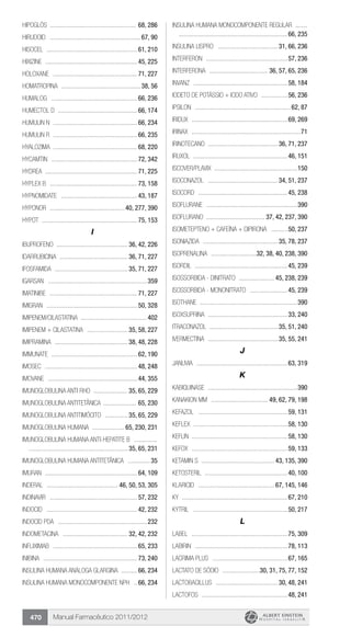 Manual Farmacêutico 2011/2012470
Hipoglós ...................................................... 68, 286
Hirudoid .........................................................67, 90
Hisocel .........................................................61, 210
Hixizine ..........................................................45, 225
Holoxane .....................................................71, 227
HOMATROPINA ..................................................38, 56
Humalog ......................................................66, 236
Humectol D ..................................................66, 174
Humulin N .....................................................66, 234
Humulin R .....................................................66, 235
Hyalozima ....................................................68, 220
Hycamtin ......................................................72, 342
Hydrea .........................................................71, 225
Hyplex B .......................................................73, 158
Hypnomidate ................................................43, 187
Hyponor ............................................... 40, 277, 390
Hypot ............................................................75, 153
I
IBUPROFENO ............................................. 36, 42, 226
IDARRUBICINA ........................................... 36, 71, 227
IFOSFAMIDA .............................................. 35, 71, 227
Igarsan ..............................................................359
IMATINIBE .......................................................71, 227
Imigran .........................................................50, 328
Imipenem/Cilastatina .........................................402
IMIPENEM + CILASTATINA .......................... 35, 58, 227
IMIPRAMINA .............................................. 38, 48, 228
Immunate ......................................................62, 190
Imosec ..........................................................48, 248
Imovane ........................................................44, 355
IMUNOGLOBULINA ANTI RHO ...................... 35, 65, 229
IMUNOGLOBULINA ANTITETÂNICA ..................... 65, 230
IMUNOGLOBULINA ANTITIMÓCITO ............... 35, 65, 229
IMUNOGLOBULINA HUMANA ..................... 65, 230, 231
IMUNOGLOBULINA HUMANA ANTI-HEPATITE B ...............	
.............................................................. 35, 65, 231
Imunoglobulina Humana Antitetânica ...............35
Imuran ..........................................................64, 109
Inderal ............................................. 46, 50, 53, 305
INDINAVIR .......................................................57, 232
Indocid .........................................................42, 232
Indocid PDA ........................................................232
INDOMETACINA ......................................... 32, 42, 232
INFLIXIMAB .....................................................65, 233
Inibina ...........................................................73, 240
INSULINA HUMANA ANÁLOGA GLARGINA ...........66, 234
INSULINA HUMANA MONOCOMPONENTE NPH ...66, 234
INSULINA HUMANA MONOCOMPONENTE REGULAR ........	
....................................................................66, 235
INSULINA LISPRO ...................................... 31, 66, 236
Interferon ...................................................57, 236
INTERFERONA ..................................... 36, 57, 65, 236
Invanz ...........................................................58, 184
IODETO DE POTÁSSIO + IODO ATIVO .................56, 236
Ipsilon ............................................................62, 87
Iridux ............................................................69, 269
Irinax ....................................................................71
IRINOTECANO ............................................ 36, 71, 237
Iruxol ...........................................................46, 151
Iscover/Plavix ....................................................150
ISOCONAZOL ............................................ 34, 51, 237
Isocord ........................................................45, 238
Isoflurane .........................................................390
ISOFLURANO ..................................... 37, 42, 237, 390
ISOMETEPTENO + CAFEÍNA + DIPIRONA ...........50, 237
ISONIAZIDA ............................................... 35, 78, 237
ISOPRENALINA .............................32, 38, 40, 238, 390
Isordil ..........................................................45, 239
ISOSSORBIDA - Dinitrato ....................... 45, 238, 239
ISOSSORBIDA - Mononitrato ........................45, 239
Isothane .............................................................390
ISOXSUPRINA ..................................................33, 240
ITRACONAZOL ........................................... 35, 51, 240
IVERMECTINA ............................................ 35, 55, 241
J
Januvia .........................................................63, 319
K
Kabiquinase ........................................................390
Kanakion MM .................................... 49, 62, 79, 198
Kefazol ........................................................59, 131
Keflex ...........................................................58, 130
Keflin ...........................................................58, 130
Kefox ............................................................59, 133
Ketamin S .............................................. 43, 135, 390
Ketosteril ....................................................40, 100
Klaricid ................................................ 67, 145, 146
Ky ..................................................................67, 210
Kytril ...........................................................50, 217
L
Label ............................................................75, 309
Labirin ..........................................................78, 113
Lacrima Plus ...............................................67, 165
LACTATO DE SÓDIO ........................30, 31, 75, 77, 152
LACTOBACILLUS ....................................... 30, 48, 241
Lactofos ......................................................48, 241
 