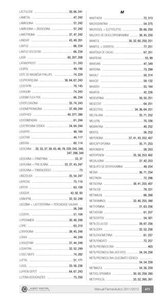 Manual Farmacêutico 2011/2012 471
LACTULOSE .............................................. 30, 66, 241
Lamictal .......................................................47, 242
LAMIVUDINA ...................................................57, 242
LAMIVUDINA + ZIDOVUDINA .............................57, 242
LAMOTRIGINA ........................................... 37, 47, 242
Lanexat .................................................. 43, 49, 201
Lantus ..........................................................66, 234
Lantus Solostar .........................................66, 234
Lasix ..................................................... 60, 207, 208
LATANOPROST ................................................51, 243
Legifol .........................................................49, 190
Leite de Magnésia Phillips ..........................74, 224
LEUPRORRELINA ................................. 36, 64, 67, 243
Leustatin ......................................................70, 145
Levaquin .......................................................74, 243
Levemir flex pen ..........................................66, 234
LEVOFLOXACINA ....................................... 35, 74, 243
LEVOMEPROMAZINA .................................. 37, 69, 244
Levophed .............................................. 40, 277, 390
LEVOSIMENDAN ..............................................61, 244
LEVOTIROXINA SÓDICA .............................. 34, 64, 244
Lexapro ........................................................ 48, 184
Lexotan ........................................................44, 117
Liberan ......................................................... 60, 114
LIDOCAÍNA ....32, 33, 37, 39, 43, 46, 78, 220, 245, 246,
247, 298, 344
Lidocaína + Epinefrina ..................................33, 37
LIDOCAÍNA + PRILOCAÍNA .................... 33, 37, 43, 247
LIDOCAÍNA + TRIBENOSÍDEO ....................................73
LINEZOLIDA .............................................. 35, 54, 247
Lioresal .......................................................75, 110
Lipitor .......................................................... 63, 108
Lisador ..................................................... 42, 92, 93
LISINOPRIL ............................................... 32, 52, 248
LISOZIMA + LACTOFERRINA + PEROXIDASE SALIVAR ....	
....................................................................56, 248
Loceryl ........................................................51, 104
LOPERAMIDA ............................................ 30, 48, 248
Lopid .............................................................63, 210
LORATADINA ............................................. 38, 45, 248
Lorax ...........................................................44, 249
LORAZEPAM ............................................. 37, 44, 249
LOSARTAN ................................................ 32, 52, 249
Losec MUPS ..................................................74, 282
Luftal ...........................................................51, 171
Lugol ..................................................... 33, 56, 236
Lupron Depot ........................................ 64, 67, 243
LUTEÍNA ASSOCIAÇÕES ...................................73, 250
M
Mabthera .....................................................72, 313
Macrodantina .............................................54, 275
MACROGOL + ELETRÓLITOS ...................... 30, 66, 250
MALEATO DE DEXCLORFENIRAMINA ............ 38, 45, 250
MANITOL .....................................30, 32, 60, 250, 251
MANITOL + SORBITOL .....................................77, 251
MANTEIGA DE CACAU ...................................... 67, 251
Mantidan ........................................................55, 99
Marevan .......................................................47, 349
Materna .......................................................73, 299
Maxalt ..........................................................50, 314
Maxcef .........................................................59, 132
Maxidex ........................................................55, 164
Maxifen .........................................................42, 226
MEBEVERINA ............................................. 30, 50, 251
Megestat ......................................................64, 251
MEGESTROL ....................................... 34, 36, 64, 251
MELFALANA .............................................. 35, 71, 252
Melleril .......................................................70, 336
MEMANTINA ....................................................40, 252
MENTOL .........................................................56, 252
MEPERIDINA .................................37, 41, 43, 252, 407
MERCAPTOPURINA .................................... 35, 71, 253
Meronem IV ...................................................58, 253
MEROPENEM .................................... 35, 58, 253, 402
MESALAZINA ............................................. 37, 42, 253
MESILATO DE DEFEROXAMINA ..........................49, 254
MESNA ..................................................... 36, 71, 254
Mestinon ......................................................72, 296
METADONA ....................................... 38, 41, 255, 407
Metalyse .......................................................78, 331
Metamucil ....................................................66, 268
METARAMINOL .................................. 32, 40, 255, 390
METFORMINA ............................................ 31, 63, 256
Methergin .................................................... 61, 257
Meticorten ...................................................54, 301
METILCELULOSE ....................................... 39, 67, 256
METILDOPA ............................................... 32, 52, 256
METILERGOMETRINA .......................................61, 257
METILFENIDATO ...............................................72, 257
Metilprednisolona ............................................403
METILPREDNISOLONA (ACETATO) ................ 34, 54, 258
METILPREDNISOLONA (succinato sódico) .................	
.............................................................. 34, 54, 258
METIMAZOL .............................................. 34, 56, 259
METOCLOPRAMIDA ........................... 30, 50, 259, 260
METOPROLOL ................................... 33, 52, 260, 261
 