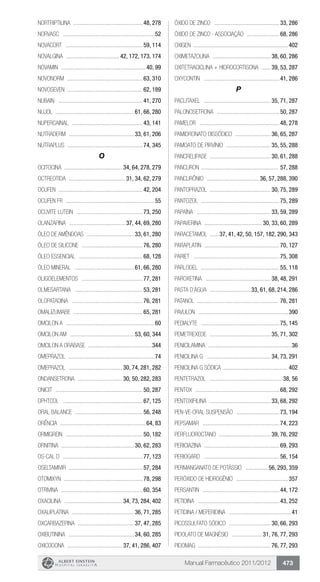 Manual Farmacêutico 2011/2012 473
NORTRIPTILINA ................................................48, 278
Norvasc ...............................................................52
Novacort .....................................................59, 114
Novalgina ..................................... 42, 172, 173, 174
Novamin ..........................................................40, 99
Novonorm ....................................................63, 310
NovoSeven ...................................................62, 189
Nubain ..........................................................41, 270
Nujol ...................................................... 61, 66, 280
Nupercainal .................................................43, 141
Nutraderm ............................................. 33, 61, 206
Nutraplus ....................................................74, 345
O
OCITOCINA ........................................ 34, 64, 278, 279
OCTREOTIDA ....................................... 31, 34, 62, 279
Ocufen .........................................................42, 204
Ocufen Fr .............................................................55
Ocuvite lutein ..............................................73, 250
OLANZAPINA ....................................... 37, 44, 69, 280
ÓLEO DE AMÊNDOAS ................................. 33, 61, 280
ÓLEO DE SILICONE ..........................................76, 280
ÓLEO ESSENCIAL ............................................68, 128
ÓLEO MINERAL ......................................... 61, 66, 280
OLIGOELEMENTOS ..........................................77, 281
OLMESARTANA ...............................................53, 281
OLOPATADINA .................................................76, 281
OMALIZUMABE ................................................65, 281
Omcilon A .............................................................60
Omcilon AM ............................................ 53, 60, 344
Omcilon A orabase ............................................344
Omeprazol ...........................................................74
OMEPRAZOL ..................................... 30, 74, 281, 282
ONDANSETRONA ............................... 30, 50, 282, 283
Onicit ............................................................50, 287
Ophtcol .......................................................67, 125
Oral balance ...............................................56, 248
Orência ..........................................................64, 83
Ormigrein .....................................................50, 182
ORNITINA .................................................. 30, 62, 283
Os-Cal D .......................................................77, 123
OSELTAMIVIR ...................................................57, 284
Otomixyn ......................................................78, 298
Otrivina ........................................................60, 354
OXACILINA ........................................ 34, 73, 284, 402
OXALIPLATINA ........................................... 36, 71, 285
OXCARBAZEPINA ....................................... 37, 47, 285
OXIBUTININA ............................................. 34, 60, 285
OXICODONA ...................................... 37, 41, 286, 407
ÓXIDO DE ZINCO .............................................33, 286
ÓXIDO DE ZINCO - Associação .......................68, 286
Oxigen .................................................................402
OXIMETAZOLINA ........................................ 38, 60, 286
OXITETRACICLINA + HIDROCORTISONA ....... 39, 53, 287
Oxycontin ....................................................41, 286
P
PACLITAXEL .............................................. 35, 71, 287
PALONOSETRONA ...........................................50, 287
Pamelor .......................................................48, 278
PAMIDRONATO DISSÓDICO ......................... 36, 65, 287
PAMOATO DE PIRVÍNIO ............................... 35, 55, 288
PANCRELIPASE .......................................... 30, 61, 288
Pancuron ..................................................... 57, 288
PANCURÔNIO .................................... 36, 57, 288, 390
PANTOPRAZOL .......................................... 30, 75, 289
Pantozol ......................................................75, 289
PAPAÍNA ................................................... 33, 59, 289
PAPAVERINA ........................................ 30, 33, 60, 289
PARACETAMOL .......37, 41, 42, 50, 157, 182, 290, 343
Paraplatin ....................................................70, 127
Pariet ...........................................................75, 308
Parlodel ......................................................55, 118
PAROXETINA ............................................. 38, 48, 291
Pasta D’Água .............................33, 61, 68, 214, 286
Patanol ........................................................ 76, 281
Pavulon ..............................................................390
Pedialyte ......................................................75, 145
PEMETREXEDE .......................................... 35, 71, 302
Penicilamina .........................................................36
PENICILINA G ............................................ 34, 73, 291
Penicilina G sódica ............................................ 402
PENTETRAZOL ..................................................38, 56
Pentox ..........................................................68, 292
PENTOXIFILINA .......................................... 33, 68, 292
Pen-Ve-Oral Suspensão ..............................73, 194
Pepsamar .....................................................74, 223
PERFLUOROCTANO .................................... 39, 76, 292
PERICIAZINA ....................................................69, 293
Periogard ....................................................56, 154
PERMANGANATO DE POTÁSSIO ................ 56, 293, 359
Peróxido de hidrogênio ....................................357
Persantin .....................................................44, 172
PETIDINA ........................................................43, 252
PETIDINA / MEPERIDINA ...........................................41
PICOSSULFATO SÓDICO ............................. 30, 66, 293
PIDOLATO DE MAGNÉSIO ..................... 31, 76, 77, 293
Pidomag .................................................. 76, 77, 293
 