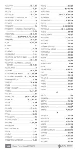 Manual Farmacêutico 2011/2012474
PILOCARPINA ............................................ 39, 51, 293
PINAVERIO ......................................................50, 294
PINDOLOL ................................................. 33, 53, 294
PIOGLITASONA .......................................... 31, 63, 294
PIPERACILINA SÓDICA + TAZOBACTAM .............73, 295
Piperacilina + Tazobactam .................................34
PIPERAZINA ............................................................55
PIPERIDOLATO ......................................................296
PIPERIDOLATO + HESPERIDINA + ÁCIDO ASCÓRBICO .....	
....................................................................73, 296
PIRIDOSTIGMINA ........................................ 38, 72, 296
PIRIDOXINA ...............30, 31 49, 68, 79, 169, 170, 297
PIRIMETAMINA ........................................... 35, 55, 297
Plasil ................................................... 50, 259, 260
Platamine ...........................................................127
Plavix ...........................................................44, 150
Polaramine ..................................................45, 250
POLICRESULENO .............................................73, 141
POLIESTIRENO SULFONATO DE CÁLCIO .............76, 297
POLIMIXINA B ............................................ 35, 54, 298
POLIMIXINA B + FLUOCINOLONA + LIDOCAÍNA +
NEOMICINA ........................................... 39, 78, 298
POLISSULFÚRICO ....................................................90
POLIVIDONA .............................................. 39, 56, 299
POLIVITAMÍNICO COM MINERAIS ......... 31, 73, 250, 299
POLIVITAMÍNICO SEM MINERAIS ...31, 73, 158, 299, 300
PRALIDOXIMA MESILATO ..................................49, 300
PRAMIPEXOL ............................................ 37, 56, 300
Prandin ........................................................63, 310
Prandin / Novonorm .........................................310
Precedex .............................................. 68, 164, 390
Pred fort .....................................................54, 301
PREDNISOLONA ...........................33, 34, 54, 300, 301
PREDNISONA .................................... 34, 54, 301, 403
Predsim ........................................................54, 300
Prevax ..........................................................49, 190
PRILOCAÍNA .............................................. 33, 43, 247
Primacor ......................................................62, 264
Prinivil ..........................................................52, 248
Prinivil/Zestril ...................................................248
Priorix Tetra (GSK) .............................................382
Priscoline ............................................ 53, 340, 390
Procainamida .......................................................32
Procto-glyvenol PM ...................................73, 344
Proctyl ........................................................73, 141
Profenid .......................................................41, 136
Profenid IV ...................................................41, 137
PROGESTERONA MICRONIZADA ........................73, 302
Prograf .......................................................65, 329
Prolopa ............................................... 55, 111, 112
PROMESTRIENO ..............................................64, 302
PROMETAZINA ..........................38, 42, 45, 92, 93, 303
PROPAFENONA ......................................... 32, 46, 304
PROPATILNITRATO ..................................... 32, 45, 304
Propess ........................................................74, 171
PROPOFOL ........................................ 37, 43, 304, 390
PROPRANOLOL ..............................33, 46, 50, 53, 305
Proscar .......................................................62, 198
PROSTAGLANDINA E ........................................78, 305
Prostavasin ........................................... 74, 78, 305
Prostigmine .................................................72, 272
Prostokos ...................................................74, 265
PROTAMINA CLORIDRATO ................................49, 306
PROTETOR PARA OSTOMIA ..............................68, 306
Prothromplex .............................................62, 188
PROTIRELINA ..................................................68, 306
Protovit .......................................................79, 268
Provisc .........................................................76, 219
PROXIMETACAÍNA ..............................................39, 43
Prozac .........................................................48, 203
PSEUDOEFEDRINA ..................................... 38, 45, 197
Psorex ..........................................................59, 148
Pulmicort ....................................................54, 119
Puri-nethol ..................................................71, 253
Purisole .......................................................77, 251
PVP Iodo .......................................................56, 299
Pyridium .......................................................41, 191
Pyr-Pam ........................................................55, 288
Q
Quelicin ..............................................................390
Quemicetina .................................................53, 150
Questran .....................................................74, 158
QUETIAPINA .............................................. 37, 69, 307
Quinicardine .................................................46, 307
QUINIDINA ................................................. 32, 46, 307
R
RABEPRAZOL ..................................................75, 308
RACECADOTRIL ......................................... 30, 48, 309
RALTITREXEDE .......................................... 35, 71, 309
RAMIPRIL .................................................. 32, 53, 309
Ranitidina .............................................................30
RANITIDINA CLORIDRATO ......................... 75, 309, 310
Rapamune .....................................................65, 318
Rapifen ............................................. 41, 43, 96, 390
RASBURICASE .................................................71, 310
Recormon ....................................................61, 183
 