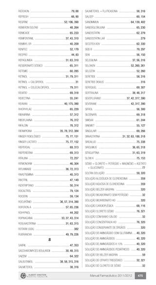 Manual Farmacêutico 2011/2012 475
Redoxon .........................................................79, 88
Refresh ..........................................................66, 90
Regitine ................................................ 52, 196, 390
Remeron Soltab ..........................................48, 264
Remicade ......................................................65, 233
REMIFENTANIL .......................................... 37, 43, 310
Reminyl ER ....................................................40, 209
Renitec .........................................................52, 179
Reopro ............................................................44, 83
REPAGLINIDA ............................................ 31, 63, 310
RESIDRONATO SÓDICO ....................................65, 311
Retemic .........................................................60, 285
RETINOL ................................................... 31, 79, 311
Retinol + calciferol ..........................................31
RETINOL + COLECALCIFEROL ..........................79, 311
Revatio .........................................................69, 318
Revectina .....................................................55, 241
Revivan ................................................. 40, 175, 390
Rhophylac ...................................................65, 229
RIBAVIRINA .....................................................57, 312
RIBOFLAVINA ..................................................76, 312
Rifaldin ........................................................78, 312
RIFAMPICINA ..................................... 35, 78, 312, 384
Ringer fisiológico ................................. 75, 77, 151
Ringer lactato ...................................... 75, 77, 152
Risperdal .....................................................69, 313
RISPERIDONA ..................................................69, 313
Ritalina .........................................................72, 257
Ritmonorm ...................................................46, 304
RITUXIMABE .............................................. 36, 72, 313
RIVASTIGMINA .................................................40, 313
Rivotril ........................................................47, 149
RIZATRIPTANO .................................................50, 314
Rocaltrol ....................................................79, 124
Rocefin .........................................................59, 134
Rocurônio ...................................... 36, 57, 314, 390
Roferon-A .............................................. 57, 65, 236
Rohypnol .....................................................44, 202
ROPIVACAÍNA ...................................... 33, 37, 43, 314
ROSUVASTATINA ....................................... 31, 63, 315
Rotarix (GSK) ......................................................382
Rubranova ............................................. 49, 79, 226
S
Sabril ...........................................................47, 353
SACCHAROMYCES BOULARDII .................... 30, 48, 315
Saizem ..........................................................64, 322
SALBUTAMOL ................................... 38, 58, 315, 316
SALMETEROL ..................................................38, 316
SALMETEROL + FLUTICASONA .........................58, 316
Salsep ...........................................................60, 154
Sandimmun ........................................... 64, 139, 402
Sandoglobulina ..........................................65, 230
Sandostatin .................................................62, 279
Sandostatin LAR ................................................279
Secotex ADV .................................................62, 330
Seis B ............................................................79, 297
Seki ...............................................................56, 150
SELEGILINA ............................................... 37, 56, 316
Seloken ................................................ 52, 260, 261
Selozok ........................................................52, 260
Seretide .......................................................58, 316
Seretide diskus ..................................................316
Seroquel .....................................................69, 307
SERTRALINA ............................................. 38, 48, 317
SEVOFLURANO .................................. 37, 42, 317, 390
Sevorane .............................................. 42, 317, 390
Sifrol ...........................................................56, 300
SILDENAFIL .....................................................69, 318
Simdax ..........................................................61, 244
Sinemet .........................................................55, 127
Singulair ......................................................69, 266
SINVASTATINA ..............................31, 32, 63, 188, 318
Sirdalud .......................................................75, 338
SIROLIMUS ............................................... 36, 65, 318
SITAGLIPTINA ............................................ 31, 63, 319
Slow K ..........................................................75, 153
Sódio + cloreto + potássio + magnésio + acetato
+ gluconato ....................................................77
Soltan solução ...........................................59, 320
Solução alcoólica de Clorexedina .................359
Solução aquosa de Clorexedina .....................359
Solução Belzer Viaspan ...................................320
Solução bicabornato sem potássio ..................32
Solução bicarbonato HD ..................................320
Solução Cardioplégica ..............................68, 116
Solução cloreto sódio ..............................76, 321
Solução com baixo cálcio .................................32
SOLUÇÃO CONCENTRADA HD ..........................76, 320
SOLUÇÃO CONSERVANTE DE ÓRGÃOS ....................320
SOLUÇÃO DE AMINOÁCIDO COM GLUTAMINA .....40, 320
SOLUÇÃO DE AMINOÁCIDOS ............................ 40, 320
SOLUÇÃO DE AMINOÁCIDOS A 10% ..................40, 320
SOLUÇÃO DE AMINOÁCIDOS PEDIÁTRICOS ........40, 320
Solução de Belzer Viaspan ................................59
Solução de citrato trissódico ..................32, 321
Solução de cloreto de sódio ............................32
 