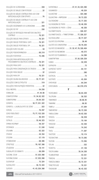 Manual Farmacêutico 2011/2012476
SUFENTANILA ...............................37, 41, 43, 324, 390
SUGAMADEX ...................................................49, 324
sulbactam .................................................325, 388
SULBACTAM + AMPICILINA ........................ 34, 73, 325
SULFADIAZINA ........................................... 35, 77, 325
SULFADIAZINA DE PRATA ........................... 33, 46, 326
SULFADIAZINA DE PRATA + CÉRIO ....................46, 326
SULFAMETOXAZOL ........................................326, 327
SULFAMETOXAZOL + TRIMETOPRIMA ....... 77, 326, 327
SULFASALAZINA ........................................ 30, 77, 327
SULFATO DE ATROPINA .......................................39, 49
SULFATO DE CONDROITINA ........................ 39, 76, 220
SULFATO DE MAGNÉSIO ..........31, 32, 47, 76, 328, 404
Sulfato de Neomicina ..................................40, 272
Sulfato de Polimixina B ..............................54, 298
SUMATRIPTANA ................................. 37, 50, 328, 329
Sumax ...........................................................50, 329
Supradyn .............................................................73
Suprefact Depot .........................................64, 121
Survanta ............................................................390
Sustacal ..............................................................73
Sustrate ......................................................45, 304
Synthroid ....................................................64, 244
Syntocinon .......................................... 64, 278, 279
T
TACROLIMUS ............................................ 36, 65, 329
Talofilina .....................................................58, 332
TAMARINDO ................................................ 30, 66, 95
Tamarine .........................................................66, 95
Tamiflu .........................................................57, 284
TAMOXIFENO ............................................. 36, 72, 330
TAMSULOSINA .......................................... 34, 62, 330
Tapazol ........................................................56, 259
Tarceva ........................................................70, 184
Targocid .......................................................54, 330
Tavanic .........................................................74, 243
Taxol ............................................................71, 287
Taxotere ......................................................70, 174
TAZOBACTAM ........................................... 34, 73, 295
Tazocin .........................................................73, 295
Teflan ................................................................332
Tegretol ......................................................47, 126
TEICOPLANINA .......................................... 35, 54, 330
TELMISARTANA ...............................................53, 331
Temodal .......................................................72, 331
TEMOZOLOMIDA ....................................... 35, 72, 331
TENECTEPLASE ...............................................78, 331
TENOXICAM .............................................. 36, 42, 332
Solução de Clorexedina ..................................359
Solução de diálise com potássio ......................32
SOLUÇÃO DE DIÁLISE CONTÍNUA PARA USO COM
ANTICOAGULAÇÃO COM CITRATO .........................76
SOLUÇÃO DE DIÁLISE CONTÍNUA P/ USO COM
ANTICOAGULAÇÃO ............................................321
Solução degermante de Clorexedina .............359
Solução de PVP .................................................358
SOLUÇÃO DE REPOSIÇÃO PARA MÉTODO DIALÍTICO
CONTÍNUO ..................................................76, 321
Solução diálise para citrato .....................76, 321
Solução diálise peritoneal CAPD ...............76, 321
Solução diálise peritoneal DPI .................. 76, 321
Solução Euro Collins ........................................59
Solução fisioheparinizada ..........................69, 219
Solução Fosfatada ..................................... 75, 206
SOLUÇÃO PARA ANTICOAGULAÇÃO DOS
PROCEDIMENTOS DIALÍTICOS CONTÍNUOS ....76, 321
SOLUÇÃO PARA CAPD .....................................76, 321
Solução para conservação de órgãos ............59
Solução para diálise ..........................................32
SOLUÇÃO PARA DPI ........................................76, 321
SOLUÇÃO SALINA BALANCEADA ................ 32, 77, 321
SOLUÇÕES COM ELETRÓLITOS ..............................319
Soluções para Nutrição Parenteral ................32
Solu-medrol ...............................................54, 258
Somalgin .................................................. 41, 44, 86
SOMATOSTATINA ................................. 31, 34, 62, 322
SOMATROPINA .......................................... 34, 64, 322
SORBITOL ......................................... 30, 77, 251, 322
SORBITOL + LAURILSULFATO DE SÓDIO .................322
Sorcal .........................................................76, 297
Soro Fisiológico ........................... 75, 77, 153, 320
Sotacor .......................................................46, 323
SOTALOL .................................................. 33, 46, 323
Spiriva Respimat ...........................................58, 337
Sporanox .....................................................51, 240
Stilamin ........................................................62, 322
Stilnox .........................................................44, 354
STOCRIN ........................................................57, 179
Stomahesive .................................................68, 306
Streptase ............................................. 78, 187, 390
Stugeron .....................................................78, 141
Subgalato de bismuto ................................69, 209
Succinil Colin ...................................... 57, 323, 390
SUCCINILCOLINA ..................................... 57, 323, 390
Sucrafilm ....................................................75, 324
SUCRALFATO ............................................ 30, 75, 324
Sufenta .......................................... 41, 43, 324, 390
 