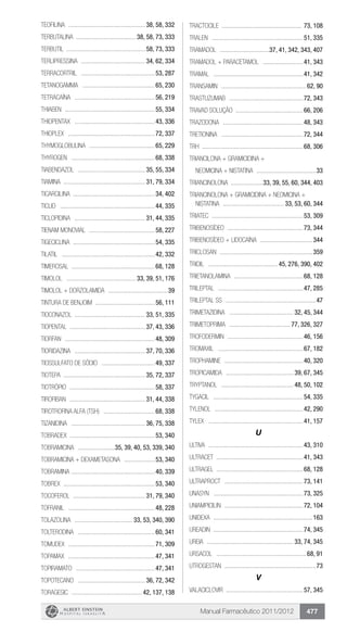 Manual Farmacêutico 2011/2012 477
TEOFILINA ................................................. 38, 58, 332
TERBUTALINA ...................................... 38, 58, 73, 333
Terbutil ................................................. 58, 73, 333
TERLIPRESSINA ......................................... 34, 62, 334
Terracortril ...............................................53, 287
Tetanogamma ..............................................65, 230
TETRACAÍNA ...................................................56, 219
Thiaben .........................................................55, 334
Thiopentax ...................................................43, 336
Thioplex .......................................................72, 337
Thymoglobulina ..........................................65, 229
Thyrogen .....................................................68, 338
TIABENDAZOL ........................................... 35, 55, 334
TIAMINA ................................................... 31, 79, 334
Ticarcilina ...................................................34, 402
Ticlid ............................................................44, 335
TICLOPIDINA ............................................. 31, 44, 335
Tienam Monovial ..........................................58, 227
TIGECICLINA ....................................................54, 335
Tilatil ...........................................................42, 332
TIMEROSAL ....................................................68, 128
TIMOLOL ............................................ 33, 39, 51, 176
Timolol + Dorzolamida ......................................39
Tintura de Benjoim ......................................56, 111
TIOCONAZOL ............................................ 33, 51, 335
TIOPENTAL ................................................ 37, 43, 336
Tiorfan .........................................................48, 309
TIORIDAZINA ............................................. 37, 70, 336
TIOSSULFATO DE SÓDIO ..................................49, 337
TIOTEPA ................................................... 35, 72, 337
TIOTRÓPIO ......................................................58, 337
TIROFIBAN ................................................ 31, 44, 338
TIROTROFINA ALFA (TSH) .................................68, 338
TIZANIDINA ............................................... 36, 75, 338
Tobradex .....................................................53, 340
TOBRAMICINA ........................35, 39, 40, 53, 339, 340
TOBRAMICINA + DEXAMETASONA ....................53, 340
Tobramina .....................................................40, 339
Tobrex ..........................................................53, 340
TOCOFEROL .............................................. 31, 79, 340
Tofranil .......................................................48, 228
TOLAZOLINA ..................................... 33, 53, 340, 390
TOLTERODINA .................................................60, 341
Tomudex .......................................................71, 309
Topamax .......................................................47, 341
TOPIRAMATO ..................................................47, 341
TOPOTECANO ........................................... 36, 72, 342
Toragesic ............................................. 42, 137, 138
Tractocile ................................................... 73, 108
Tralen ..........................................................51, 335
TRAMADOL ................................37, 41, 342, 343, 407
TRAMADOL + PARACETAMOL ..........................41, 343
Tramal .........................................................41, 342
Transamin ......................................................62, 90
TRASTUZUMAB ...............................................72, 343
Travad solução ...........................................66, 206
TRAZODONA ...................................................48, 343
TRETIONINA ....................................................72, 344
TRH ...............................................................68, 306
Triancilona + gramicidina +
neomicina + nistatina ......................................33
TRIANCINOLONA ....................33, 39, 55, 60, 344, 403
TRIANCINOLONA + GRAMICIDINA + NEOMICINA +
NISTATINA ....................................... 33, 53, 60, 344
Triatec ..........................................................53, 309
TRIBENOSÍDEO ................................................73, 344
TRIBENOSÍDEO + LIDOCAÍNA ..................................344
Triclosan ...........................................................359
Tridil ............................................ 45, 276, 390, 402
TRIETANOLAMINA ............................................68, 128
Trileptal ......................................................47, 285
Trileptal SS .........................................................47
TRIMETAZIDINA ......................................... 32, 45, 344
TRIMETOPRIMA ....................................... 77, 326, 327
Trofodermin ................................................46, 156
Tromaxil ......................................................67, 182
Trophamine ..................................................40, 320
TROPICAMIDA ........................................... 39, 67, 345
Tryptanol .............................................. 48, 50, 102
Tygacil .........................................................54, 335
Tylenol ........................................................42, 290
Tylex ............................................................41, 157
U
Ultiva ............................................................43, 310
Ultracet .......................................................41, 343
Ultragel ......................................................68, 128
Ultraproct ..................................................73, 141
Unasyn .........................................................73, 325
Uniampicilin ..................................................72, 104
Unidexa ...............................................................163
Ureadin .........................................................74, 345
UREIA ....................................................... 33, 74, 345
Ursacol .........................................................68, 91
Utrogestan ..........................................................73
V
VALACICLOVIR .................................................57, 345
 