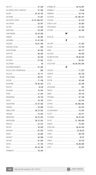 Manual Farmacêutico 2011/2012478
Valcyte .........................................................57, 346
VALGANCICLOVIR CLORIDRATO ........................57, 346
Valium ..................................................... 43, 44, 165
Valpakine ......................................................47, 347
VALPROATO SÓDICO .......................... 37, 47, 346, 347
VALSARTAN ....................................................53, 347
Valtrex .........................................................57, 345
Vancocina ....................................................54, 348
VANCOMICINA ........................................... 35, 54, 348
Vannair .........................................................58, 205
VARFARINA ............................................... 31, 47, 349
VASELINA ................................................. 33, 61, 349
Vaselina estéril .................................................349
VASOPRESSINA ...............................................63, 350
Vasoton .......................................................46, 352
Vastarel .......................................................45, 344
Vecuron .......................................................57, 350
Vecurônio ............................................................36
VECURÔNIO BROMETO ....................................57, 350
Veículo oral aromatizado ................................206
Velcade ........................................................ 70, 117
VENLAFAXINA ..................................................48, 351
Vepesid .........................................................71, 188
VERAPAMIL ............................................... 32, 46, 352
Verutex ..........................................................53, 90
Vesanoid .......................................................72, 344
Vfend ............................................................51, 353
Vibramicina ..................................................78, 176
Vidaza ...........................................................70, 109
VIGABATRINA ............................................ 37, 47, 353
Vigamox ........................................................53, 268
Vimblastina ............................................ 36, 72, 353
Vincizina .......................................................72, 353
VINCRISTINA ............................................. 36, 72, 353
VINORELBINA ............................................ 36, 72, 353
Virazole .......................................................57, 312
Viscoat .........................................................76, 220
Visicrom .......................................................67, 225
Visken ...........................................................53, 294
Visonest .......................................................43, 306
Vistagel ........................................................67, 256
Vistide ...........................................................57, 140
Vita K ...................................................... 62, 79, 198
Vitamina B1 ...................................................79, 334
Vitamina B6 ............................................. 49, 79, 297
Vitamina C .......................................................79, 88
Vixmicina .......................................................53, 150
Voltaren .............................................. 42, 166, 167
Voluven ........................................................61, 219
Vonau Flash .................................................50, 282
VORICONAZOL ................................................51, 353
Vytorin .........................................................63, 188
W
Wycillin ........................................................72, 113
X
Xalatan ........................................................51, 243
Xeloda ..........................................................70, 125
Xigris ............................................................69, 177
Xilodase .......................................................46, 220
XILOMETAZOLINA ...................................... 38, 60, 354
Xolair ...........................................................65, 281
Xylestesin ...................................... 43, 46, 245, 246
Z
Zavedos ........................................................71, 227
Zenapax ........................................................65, 159
Zentel ............................................................55, 93
Zestril ..........................................................52, 248
Zetia .............................................................63, 188
ZIDOVUDINA ..........................................................242
Zinacef .........................................................59, 135
Zinnat ...........................................................59, 135
Zitromax .......................................................67, 109
Zocor ............................................................63, 318
Zofran ................................................. 50, 282, 283
Zoladex ........................................................64, 216
ZOLENDRONATO .............................................72, 354
Zoloft ..........................................................48, 317
ZOLPIDEM ................................................ 38, 44, 354
Zoltec .................................................. 51, 199, 200
Zometa .........................................................72, 354
ZOPICLONA ............................................... 38, 44, 355
Zovirax ..................................................... 57, 84, 85
Zyban ............................................................68, 120
Zyloric ............................................................52, 97
Zymar ............................................................53, 210
Zyprexa .................................................. 44, 69, 280
Zyvox ............................................................54, 247
 