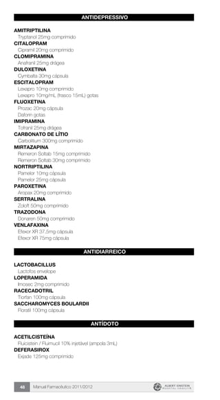 Manual Farmacêutico 2011/201248
ANTIDEPRESSIVO
AMITRIPTILINA
Tryptanol 25mg comprimido
CITALOPRAM
Cipramil 20mg comprimido
CLOMIPRAMINA
Anafranil 25mg drágea
DULOXETINA
Cymbalta 30mg cápsula
ESCITALOPRAM
Lexapro 10mg comprimido
Lexapro 10mg/mL (frasco 15mL) gotas
FLUOXETINA
Prozac 20mg cápsula
Daforin gotas
IMIPRAMINA
Tofranil 25mg drágea
CARBONATO DE LÍTIO
Carbolitium 300mg comprimido
MIRTAZAPINA
Remeron Soltab 15mg comprimido
Remeron Soltab 30mg comprimido
NORTRIPTILINA
Pamelor 10mg cápsula
Pamelor 25mg cápsula
PAROXETINA
Aropax 20mg comprimido
SERTRALINA
Zoloft 50mg comprimido
TRAZODONA
Donaren 50mg comprimido
VENLAFAXINA
Efexor XR 37,5mg cápsula
Efexor XR 75mg cápsula
ANTIDIARREICO
LACTOBACILLUS
Lactofos envelope
LOPERAMIDA
Imosec 2mg comprimido
RACECADOTRIL
Tiorfan 100mg cápsula
SACCHAROMYCES BOULARDII
Floratil 100mg cápsula
ANTÍDOTO
ACETILCISTEÍNA
Fluicistein / Fluimucil 10% injetável (ampola 3mL)
DEFERASIROX
Exjade 125mg comprimido
 