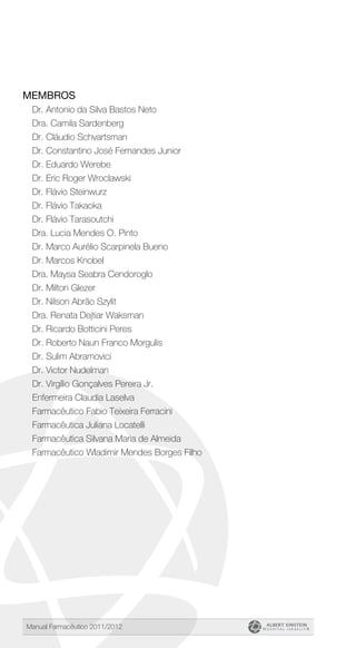 Manual Farmacêutico 2011/2012
Membros
Dr. Antonio da Silva Bastos Neto
Dra. Camila Sardenberg
Dr. Cláudio Schvartsman
Dr. Constantino José Fernandes Junior
Dr. Eduardo Werebe
Dr. Eric Roger Wroclawski
Dr. Flávio Steinwurz
Dr. Flávio Takaoka
Dr. Flávio Tarasoutchi
Dra. Lucia Mendes O. Pinto
Dr. Marco Aurélio Scarpinela Bueno
Dr. Marcos Knobel
Dra. Maysa Seabra Cendoroglo
Dr. Milton Glezer
Dr. Nilson Abrão Szylit
Dra. Renata Dejtiar Waksman
Dr. Ricardo Botticini Peres
Dr. Roberto Naun Franco Morgulis
Dr. Sulim Abramovici
Dr. Victor Nudelman
Dr. Virgílio Gonçalves Pereira Jr.
Enfermeira Claudia Laselva
Farmacêutico Fabio Teixeira Ferracini
Farmacêutica Juliana Locatelli
Farmacêutica Silvana Maria de Almeida
Farmacêutico Wladimir Mendes Borges Filho
 