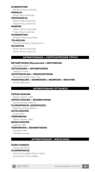 Manual Farmacêutico 2011/2012 53
OLMESARTANA
Benicar 20mg comprimido
PINDOLOL
Visken 5mg comprimido
PROPRANOLOL
Inderal 10mg comprimido
Inderal 40mg comprimido
RAMIPRIL
Triatec 2,5mg comprimido
Triatec 5mg comprimido
TELMISARTANA
Micardis 40mg comprimido
TOLAZOLINA
Priscoline 25mg/mL (ampola 4mL)
VALSARTAN
Diovan 80mg comprimido
Diovan 40mg comprimido
ANTIMICROBIANO + CORTICOSTEROIDE TÓPICO
BETAMETASONA (Dipropionato) + GENTAMICINA
Diprogenta creme
CETOCONAZOL + BETAMETASONA
Candicort Creme
OXITETRACICLINA + HIDROCORTISONA
Terracortril otológico tubo 15g
TRIANCINOLONA + GRAMICIDINA + NEOMICINA + NISTATINa
Omcilon AM creme
ANTIMICROBIANO OFTÁLMICO
CIPROFLOXACINA
Ciloxan 3mg/mL colírio
CIPROFLOXACINA + DEXAMETASONA
Cilodex pomada oftalmica
CLORANFENICOL (ASSOCIAÇÃO)
Epitezan pomada oftálmica
GATIFLOXACINO
Zymar colírio
TOBRAMICINA
Tobrex 3mg/mL colírio
MOXIFLOXACINO
Vigamox colírio
TOBRAMICINA + DEXAMETASONA
Tobradex colírio
Tobradex pomada
ANTIMICROBIANO - MISCELÂNEA
ÁCIDO FUSÍDICO
Verutex 2% Creme
CLORANFENICOL
Vixmicina 1g injetável (frasco mpola)
Quemicetina 250mg drágea
 