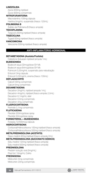 Manual Farmacêutico 2011/201254
LINEZOLIDA
Zyvox 600mg injetável
Zyvox 600mg comprimido
NITROFURANTOÍNA
Macrodantina 100mg cápsula
Hantina 5mg/mL suspensão (frasco 120mL)
POLIMIXINA B
Sulfato de Polimixina B (frasco ampola)
TEICOPLANINA
Targocid 200mg injetável (frasco ampola)
TIGECICLINA
Tygacil 50mg injetável (frasco ampola)
VANCOMICINA
Vancocina 500mg injetável (frasco ampola)
ANTI-INFLAMATÓRIO HORMONAL
BETAMETASONA (Acetato/Fosfato)
Celestone Soluspan injetável (ampola 1mL)
BUDESONIDA
Budecort aqua 32mcg/dose SY NA
Budecort aqua 64mcg/dose SY NA
Pulmicort 0,25mg/mL suspensão para nebulização
Entocort 3mg cápsula
Entocort 0,02mg/mL enema (frasco 100mL)
DEFLAZACORTE
Calcort 30mg comprimido
Calcort 6mg comprimido
DEXAMETASONA
Decadron 2mg/mL injetável (ampola 1mL)
Decadron 4mg/mL injetável (frasco-ampola 2,5mL)
Decadron 0,1mg/mL elixir
Decadron 0,5mg comprimido
Decadron 4mg comprimido
FLUDROCORTISONA
Florinefe 0,1mg comprimido
FLUTICASONA
Flixotide 250mcg/dose spray
Flixotide 50mcg/dose spray
FORMOTEROL + BUDESONIDA
Foraseq 12/400mcg cápsula
HIDROCORTISONA
Cortisonal/Hidrocortisona 100mg injetável (frasco ampola)
Cortisonal/Hidrocortisona 500mg injetável (frasco ampola)
METILPREDNISOLONA (ACETATO)
Depo-medrol 40mg injetável (frasco-ampola 2mL)
METILPREDNISOLONA (succinato sódico)
Solu-medrol 125mg injetável (frasco ampola)
Solu-medrol 500mg injetável (frasco ampola)
PREDNISOLONA
Predsim solução oral (3mg/mL)
Pred fort 10mg/mL Colírio
PREDNISONA
Meticorten 5mg comprimido
Meticorten 20mg comprimido
 