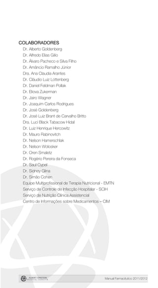 Manual Farmacêutico 2011/2012
Colaboradores
Dr. Alberto Goldenberg
Dr. Alfredo Elias Gilio
Dr. Álvaro Pacheco e Silva Filho
Dr. Amâncio Ramalho Júnior
Dra. Ana Claudia Arantes
Dr. Cláudio Luiz Lottenberg
Dr. Daniel Feldman Pollak
Dr. Eliova Zukerman
Dr. Jairo Wagner
Dr. Joaquim Carlos Rodrigues
Dr. José Goldenberg
Dr. José Luiz Brant de Carvalho Britto
Dra. Luci Black Tabacow Hidal
Dr. Luiz Henrique Hercowitz
Dr. Mauro Rabinovitch
Dr. Nelson Hamerschlak
Dr. Nelson Wolosker
Dr. Oren Smaletz
Dr. Rogério Pereira da Fonseca
Dr. Saul Cypel
Dr. Sidney Glina
Dr. Simão Cohen
Equipe Multiprofissional de Terapia Nutricional - EMTN
Serviço de Controle de Infecção Hospitalar - SCIH
Serviço de Nutrição Clínica Assistencial
Centro de Informações sobre Medicamentos – CIM
 