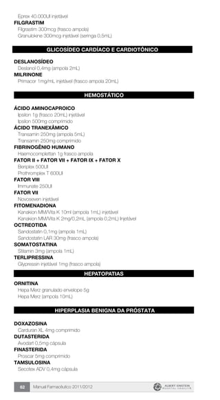 Manual Farmacêutico 2011/201262
Eprex 40.000UI injetável
FILGRASTIM
Filgrastim 300mcg (frasco ampola)
Granulokine 300mcg injetável (seringa 0,5mL)
G
DESLANOSÍDEO
Deslanol 0,4mg (ampola 2mL)
MILRINONE
Primacor 1mg/mL injetável (frasco ampola 20mL)
HEMOSTÁTICO
ÁCIDO AMINOCAPROICO
Ipsilon 1g (frasco 20mL) injetável
Ipsilon 500mg comprimido
ÁCIDO TRANEXÂMICO
Transamin 250mg (ampola 5mL)
Transamin 250mg comprimido
FIBRINOGÊNIO HUMANO
Haemocomplettan 1g frasco ampola
FATOR II + FATOR VII + FATOR IX + FATOR X
Beriplex 500UI
Prothromplex T 600UI
FATOR VIII
Immunate 250UI
Fator VII
Novoseven injetável
FITOMENADIONA
Kanakion MM/Vita K 10ml (ampola 1mL) injetável
Kanakion MM/Vita K 2mg/0,2mL (ampola 0,2mL) Injetável
OCTREOTIDA
Sandostatin 0,1mg (ampola 1mL)
Sandostatin LAR 30mg (frasco ampola)
SOMATOSTATINA
Stilamin 3mg (ampola 1mL)
TERLIPRESSINA
Glypressin injetável 1mg (frasco ampola)
ORNITINA
Hepa Merz granulado envelope 5g
Hepa Merz (ampola 10mL)
HIPERPLASIA BENIGNA DA PRÓSTATA
DOXAZOSINA
Carduran XL 4mg comprimido
DUTASTERIDA
Avodart 0,5mg cápsula
FINASTERIDA
Proscar 5mg comprimido
TAMSULOSINA
Secotex ADV 0,4mg cápsula
GLICOSÍDEO CARDÍACO E CARDIOTÔNICO
HEPATOPATIAS
 