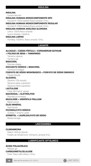 Manual Farmacêutico 2011/201266
INSULINA
INSULINA
Levemir flex pen
INSULINA HUMANA MONOCOMPONENTE NPH
Humulin N 100UI injetável (frasco-ampola 10mL)
INSULINA HUMANA MONOCOMPONENTE REGULAR
Humulin R 100UI injetável (frasco-ampola 10mL)
INSULINA HUMANA ANÁLOGA GLARGINA
Lantus 100UI (frasco ampola)
Lantus Solostar 100UI/mL
INSULINA LISPRO
Humalog 100UI/mL (frasco ampola 10mL)
LAXANTE
ALCAÇUZ + CÁSSIA FÍSTULA + CORIANDRUM SATIVUM
+ FOLHAS DE SENA + TAMARINDO
Tamarine cápsula
Tamarine gel
BISACODIL
Dulcolax drágea
DOCUSATO SÓDICO + bisacodil
Humectol D drágea
FOSFATO DE SÓDIO MONOBÁSICO + FOSFATO DE SÓDIO DIBÁSICO
Travad solução
GLICEROL
Glicerina 12% solução
Glicerina adulto supositório
Glicerina infantil supositório
LACTULOSE
Farlac 667mg/mL xarope
MACROGOL + ELETRÓLITOS
Muvinlax pó envelope
MUCILOIDE + HIDRÓFILO PSILLIUM
Metamucil pó
ÓLEO MINERAL
Nujol líquido
PICOSSULFATO SÓDICO
Guttalax 7,5mg/mL gotas
SORBITOL + LAURILSULFATO DE SÓDIO
Minilax bisnaga
LINCOSAMIDA
CLINDAMICINA
Dalacin 300mg cápsula
Fosfato de Clindamicina 150mg/mL (ampola 4mL)
LUBRIFICANTE OFTÁLMICO
ÁCIDO POLIACRÍLICO
Refresh gel
CARBOXIMETILCELULOSE
Fresh Tears colírio (frasco 15mL)
 