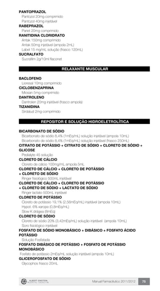 Manual Farmacêutico 2011/2012 75
PANTOPRAZOL
Pantozol 20mg comprimido
Pantozol 40mg injetável
RABEPRAZOL
Pariet 20mg comprimido
RANITIDINA CLORIDRATO
Antak 150mg comprimido
Antak 50mg injetável (ampola 2mL)
Label 15 mg/mL solução (frasco 120mL)
SUCRALFATO
Sucrafilm 2g/10ml flaconet
RELAXANTE MUSCULAR
BACLOFENO
Lioresal 10mg comprimido
CICLOBENZAPRINA
Miosan 5mg comprimido
DANTROLENO
Dantrolen 20mg injetável (frasco ampola)
TIZANIDINA
Sirdalud 2mg comprimido
REPOSITOR E SOLUÇÃO HIDROELETROLÍTICA
BICARBONATO DE SÓDIO
Bicarbonato de sódio 8,4% (1mEq/mL) solução injetável (ampola 10mL)
Bicarbonato de sódio 8,4% (1mEq/mL) solução injetável (frasco 250mL)
CITRATO DE POTÁSSIO + CITRATO DE SÓDIO + CLORETO DE SÓDIO +
GLICOSE
Pedialyte 45 solução
CLORETO DE CÁLCIO
Cloreto de cálcio 100mg/mL ampola 5mL
CLORETO DE CÁLCIO + CLORETO DE POTÁSSIO
+ CLORETO DE SÓDIO
Ringer fisiológico 500mL injetável
CLORETO DE CÁLCIO + CLORETO DE POTÁSSIO
+ CLORETO DE SÓDIO + LACTATO DE SÓDIO
Ringer lactato 500mL injetável
CLORETO DE POTÁSSIO
Cloreto de potássio 19,1% (2,56mEq/mL) injetável (ampola 10mL)
Hypot. 6% xarope (0,8mEq/mL)
Slow K drágea (8mEq)
CLORETO DE SÓDIO
Cloreto de sódio 20% (3,42mEq/mL) solução injetável (ampola 10mL)
Soro fisiológico injetável
FOSFATO DE SÓDIO MONOBÁSICO + DIBÁSICO + FOSFATO ÁCIDO
POTÁSSIO
Solução Fosfatada
FOSFATO DIBÁSICO DE POTÁSSIO + FOSFATO DE POTÁSSIO
MONOBÁSICO
Fosfato de potássio 2mEq/mL solução injetável (ampola 10mL)
GLICEROFOSFATO DE SÓDIO
Glycophos frasco 20mL
 