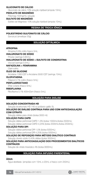 Manual Farmacêutico 2011/201276
GLUCONATO DE CÁLCIO
Gluconato de cálcio 10% solução injetável (ampola 10mL)
PIDOLATO DE MAGNÉSIO
Pidomag 150mg/mL solução
SULFATO DE MAGNÉSIO
Sulfato de Magnésio 10% solução injetável (ampola 10mL)
RESINA DE TROCA IÔNICA
POLIESTIRENO SULFONATO DE CÁLCIO
Sorcal pó (envelope 30g)
SOLUÇÃO OFTÁLMICA
ATROPINA
Atropina 0,5% colírio frasco 5mL
HIALURONATO DE SÓDIO
Provisc (seringa 0,85mL)
HIALURONATO DE SÓDIO + SULFATO DE CONDROITINA
Viscoat (seringa 0,5mL)
NAFAZOLINA + FENIRAMINA
Claril colírio
ÓLEO DE SILICONE
Arciolane 1300 CST e Arciolane 5500 CST (seringa 10mL)
OLOPATADINA
Patanol 0,1% colírio (frasco 5mL)
PERFLUOROCTANO
Eftiar octane (frasco 5mL)
RIBOFLAVINA
Riboflavina 0,1% 400mOsm (frasco 5mL)
SOLUÇÃO PARA DIÁLISE
SOLUÇÃO CONCENTRADA HD
Solução bicarbonato HD 140 s/ potássio galão 3L
SOLUÇÃO DE DIÁLISE CONTÍNUA PARA USO COM ANTICOAGULAÇÃO
COM CITRATO
Solução diálise para citrato (bolsa 3000 ml)
SOLUÇÃO PARA CAPD
Solução diálise peritoneal CAPD 1,5% (bolsa 1000mL/bolsa 2500mL)
Solução diálise peritoneal CAPD 4,25% (bolsa 2000mL/bolsa 2500mL)
SOLUÇÃO PARA DPI
Solução diálise peritoneal DPI 1,5% (bolsa 5000mL)
Solução diálise peritoneal DPI 4,25% (bolsa 5000mL)
SOLUÇÃO DE REPOSIÇÃO PARA MÉTODO DIALÍTICO CONTÍNUO
Solução cloreto sódio 0,45% diálise (bolsa 3000mL)
SOLUÇÃO PARA ANTICOAGULAÇÃO DOS PROCEDIMENTOS DIALÍTICOS
CONTÍNUOS
Solução de citrato trissódico 4% (bolsa 3000mL)
SOLUÇÃO PARA INFUSÃO PARENTERAL
ÁGUA
Água destilada (ampolas com 10mL e 20mL e frasco com 250mL)
 