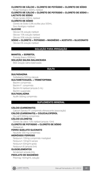 Manual Farmacêutico 2011/2012 77
CLORETO DE CÁLCIO + CLORETO DE POTÁSSIO + CLORETO DE SÓDIO
Ringer fisiológico 500mL injetável
CLORETO DE CÁLCIO + CLORETO DE POTÁSSIO + CLORETO DE SÓDIO +
LACTATO DE SÓDIO
Ringer lactato 500mL injetável
CLORETO DE SÓDIO
Cloreto de Sódio 0,9% ecoflac plus 500mL
Soro fisiológico injetável
GLICOSE
Glicose 5% solução injetável
Glicose 10% solução injetável
Glicose 50% solução injetável
Sódio + cloreto + potássio + magnésio + acetato + gluconato
Glicose 5% solução injetável
SOLUÇÃO PARA IRRIGAÇÃO
MANITOL + sorbitol
Purisole (frasco 2000mL)
SOLUÇÃO SALINA BALANCEADA
BSS solução salina balanceada
SULFA
SULFADIAZINA
Sulfadiazina 500mg cápsula
SULFAMETOXAZOL + TRIMETOPRIMA
Bactrim comprimido
Bactrim F comprimido
Bactrim IV injetável (ampola 5 mL)
Bactrim suspensão
SULFASALAZINA
Azulfin 500mg comprimido
SUPLEMENTO MINERAL
CÁLCIO (CARBONATO)
Calcium Sandoz FF comprimido efervescente (associação)
CÁLCIO (CARBONATO) + COLECALCIFEROL
Os-cal D 500mg comprimido
CÁLCIO (CLORETO)
Cloreto de cálcio 10% injetável (ampola 10ml)
CLORETO DE POTÁSSIO + CLORETO DE SÓDIO
Dietasal pó
FERRO QUELATO GLICINATO
Neutrofer 300 mg comprimido
HIDRÓXIDO FERROSO
Noripurum 100mg comprimido mastigável
Noripurum 10mg/ml xarope
Noripurum 50mg/ml gotas
Noripurum IV (ampola 5ml)
OLIGOELEMENTOS
Ad element ampola 2mL
PIDOLATO DE MAGNÉSIO
Pidomag 150mg/mL solução
 