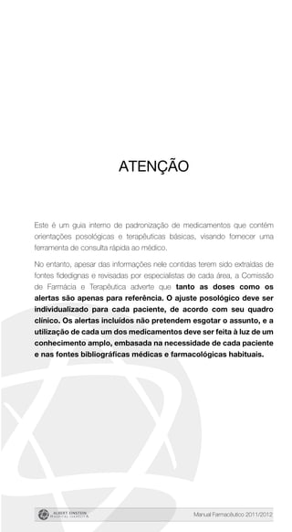 Manual Farmacêutico 2011/2012
Atenção
Este é um guia interno de padronização de medicamentos que contém
orientações posológicas e terapêuticas básicas, visando fornecer uma
ferramenta de consulta rápida ao médico.
No entanto, apesar das informações nele contidas terem sido extraídas de
fontes fidedignas e revisadas por especialistas de cada área, a Comissão
de Farmácia e Terapêutica adverte que tanto as doses como os
alertas são apenas para referência. O ajuste posológico deve ser
individualizado para cada paciente, de acordo com seu quadro
clínico. Os alertas incluídos não pretendem esgotar o assunto, e a
utilização de cada um dos medicamentos deve ser feita à luz de um
conhecimento amplo, embasada na necessidade de cada paciente
e nas fontes bibliográficas médicas e farmacológicas habituais.
 