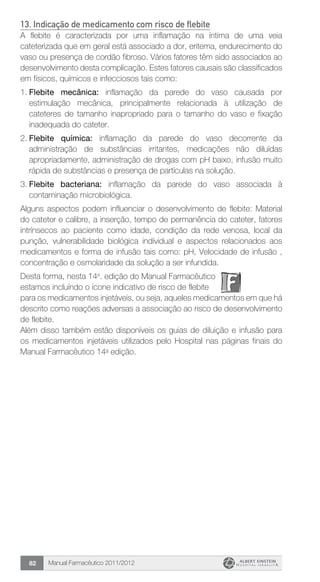 Manual Farmacêutico 2011/201282
13. Indicação de medicamento com risco de flebite
A flebite é caracterizada por uma inflamação na íntima de uma veia
cateterizada que em geral está associado a dor, eritema, endurecimento do
vaso ou presença de cordão fibroso. Vários fatores têm sido associados ao
desenvolvimento desta complicação. Estes fatores causais são classificados
em físicos, químicos e infecciosos tais como:
1.	Flebite mecânica: inflamação da parede do vaso causada por
estimulação mecânica, principalmente relacionada à utilização de
cateteres de tamanho inapropriado para o tamanho do vaso e fixação
inadequada do cateter.
2.	Flebite química: inflamação da parede do vaso decorrente da
administração de substâncias irritantes, medicações não diluídas
apropriadamente, administração de drogas com pH baixo, infusão muito
rápida de substâncias e presença de partículas na solução.
3.	Flebite bacteriana: inflamação da parede do vaso associada à
contaminação microbiológica.
Alguns aspectos podem influenciar o desenvolvimento de flebite: Material
do cateter e calibre, a inserção, tempo de permanência do cateter, fatores
intrínsecos ao paciente como idade, condição da rede venosa, local da
punção, vulnerabilidade biológica individual e aspectos relacionados aos
medicamentos e forma de infusão tais como: pH, Velocidade de infusão ,
concentração e osmolaridade da solução a ser infundida.
Desta forma, nesta 14a
. edição do Manual Farmacêutico
estamos incluíndo o ícone indicativo de risco de flebite
para os medicamentos injetáveis, ou seja, aqueles medicamentos em que há
descrito como reações adversas a associação ao risco de desenvolvimento
de flebite.
Além disso também estão disponíveis os guias de diluição e infusão para
os medicamentos injetáveis utilizados pelo Hospital nas páginas finais do
Manual Farmacêutico 14a
edição.
 