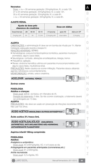 Manual Farmacêutico 2011/2012 85
Neonatos:
Dose: < ou = 26 semanas gestação: 20mg/kg/dose, IV, a cada 12h.
27 a 34 semanas gestação: 20mg/kg/dose, IV, a cada 12h.
35 a 42 semanas gestação: 20mg/kg/dia, IV, a cada 8h.
> ou = 43 semanas gestação: 20mg/kg/dia, IV, a cada 8h.
AJUSTE RENAL
Ajuste da dose pelo
clearance de creatinina
Dose em diálise
Dose/intervalo >80 80-50 50-10 <10 (anúria) após HD diária em DP
5mg/kg q4h 8h 8h 12-24h 2,5mg/kg q4h dose diária 2,5mg/kg
Alerta
ORIENTAÇÕES: a administração IV deve ser em bomba de infusão por 1h. Manter
hidratação adequada durante a terapia I.V.
REAÇÕES ADVERSAS: SÉRIAS:
•	Hematológicas: púrpura trombocitopênica trombótica, pacientes imunocom­
prometidos, alguns casos fatais.
•	Neurológicas: confusão, alterações encefalopáticas, letargia, tremor.
•	Psiquiátrica: agitação.
•	Renais: síndrome hemolítica urêmica em pacientes imunocomprometidos com
alguns casos fatais, insuficiência renal.
PRECAUÇÕES: flebite cáustica se ocorrer infiltração. Pacientes idosos utilizando
agentes nefrotóxicos concomitantemente.
MONITORIZAÇÃO: urinária, ureia e creatinina.
1 BACICLOVIR ANTIVIRAL TÓPICO
Zovirax creme
Posologia
Adultos e crianças:
Dose usual: aplicar, via tópica, em intervalos de 4h.
Duração do tratamento: 5 dias. Se não ocorrer cicatrização, o ­tratamento deverá
ser prolongado por 10 dias.
Alerta
PRECAUÇÕES: não deve ser usado em prevenção de infecções recorrentes HVS.
Não usar nos olhos.
? CÁCIDO ACÉTICO MISCELÂNEA-OUTROS/ANTISSÉPTICO
Ácido acético 3% frasco 5mL
2 C
ÁCIDO ACETILSALICÍLICO ANALGÉSICO,
ANTIPIRÉTICO, ANTI-INFLAMATÓRIO NÃO-HORMONAL
ANTIAGREGANTE PLAQUETÁRIO
Aspirina infantil 100mg comprimido
Posologia
Adultos:
Analgésico e antipirético:
Dose usual: 40 a 60mg/kg/dia, VO, 4 a 6 vezes ao dia.
Antiagregante em pacientes arteriopatas (coronarianas,etc.)
	 Dose usual: 81 a 500mg/dia.
Artrite reumatoide:
	 Dose usual: 3,2 a 6g/dia, VO.
A
B
C
D
E
F
G
H
I
J
K
L
M
N
O
P
Q
R
S
T
U
V
W
X
Y
Z
 