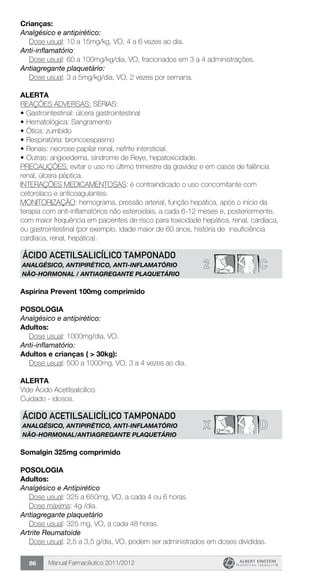 Manual Farmacêutico 2011/201286
Crianças:
Analgésico e antipirético:
	 Dose usual: 10 a 15mg/kg, VO, 4 a 6 vezes ao dia.
Anti-inflamatório:
	 Dose usual: 60 a 100mg/kg/dia, VO, fracionados em 3 a 4 administrações.
Antiagregante plaquetário:
	 Dose usual: 3 a 5mg/kg/dia, VO, 2 vezes por semana.
Alerta
REAÇÕES ADVERSAS: SÉRIAS:
•	Gastrointestinal: úlcera gastrointestinal
•	Hematológica: Sangramento
•	Ótica: zumbido
•	Respiratória: broncoespasmo
•	Renais: necrose papilar renal, nefrite intersticial.
•	Outras: angioedema, síndrome de Reye, hepatoxicidade.
PRECAUÇÕES: evitar o uso no último trimestre da gravidez e em casos de falência
renal, úlcera péptica.
INTERAÇÕES MEDICAMENTOSAS: é contraindicado o uso concomitante com
cetorolaco e anticoagulantes.
MONITORIZAÇÃO: hemograma, pressão arterial, função hepática, após o início da
terapia com anti-inflamatórios não esteroidais, a cada 6-12 meses e, posteriormente,
com maior frequência em pacientes de risco para toxicidade hepática, renal, cardíaca,
ou gastrointestinal (por exemplo, idade maior de 60 anos, história de insuficiência
cardíaca, renal, hepática).
2 C
ÁCIDO ACETILSALICÍLICO TAMPONADO
ANALGÉSICO, ANTIPIRÉTICO, ANTI-INFLAMATÓRIO
NÃO-HORMONAL / ANTIAGREGANTE PLAQUETÁRIO
Aspirina Prevent 100mg comprimido
Posologia
Analgésico e antipirético:
Adultos:
	 Dose usual: 1000mg/dia, VO.
Anti-inflamatório:
Adultos e crianças ( > 30kg):
	 Dose usual: 500 a 1000mg, VO, 3 a 4 vezes ao dia.
Alerta
Vide Ácido Acetilsalicílico.
Cuidado - idosos.
X D
ÁCIDO ACETILSALICÍLICO TAMPONADO
ANALGÉSICO, ANTIPIRÉTICO, ANTI-INFLAMATÓRIO
NÃO-HORMONAL/ANTIAGREGANTE PLAQUETÁRIO
Somalgin 325mg comprimido
POSOLOGIA
Adultos:
Analgésico e Antipirético
	 Dose usual: 325 a 650mg, VO, a cada 4 ou 6 horas.
	 Dose máxima: 4g /dia.
Antiagregante plaquetário
	 Dose usual: 325 mg, VO, a cada 48 horas.
Artrite Reumatoide
	 Dose usual: 2,5 a 3,5 g/dia, VO, podem ser administrados em doses divididas.
 
