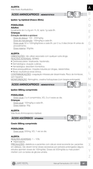 Manual Farmacêutico 2011/2012 87
Alerta
Vide Ácido Acetilsalicílico.
X CÁCIDO AMINOCAPRoICO HEMOSTÁTICO
Ipsilon 1g injetável (frasco 20mL)
Posologia
Adultos:
Inicialmente de 4 a 5g em 1h, IV, após 1g cada 8h.
Crianças:
Extração dentária e epistaxe:
Dose de ataque: 100 - 200mg/kg.
Dose de manutenção: 100mg/kg a cada 6h.
Dose usual: 50 a 100mg/kg/dose a cada 6h, por 2 ou 3 dias ­(iniciar 4h antes do
procedimento).
Dose máxima: 30g/dia.
Alerta
ORIENTAÇÕES: não utilizar associado com qualquer outra droga.
REAÇÕES ADVERSAS: SÉRIAS:
•	Cardiovasculares: bradicardia, hipotensão.
•	Dermatológica: erupção cutânea.
•	Hematológica: desordem trombótica.
•	Musculoesqueléticas: miopatia induzida por drogas, rabdomiólise.
•	Renal: insuficiência renal crônica.
CONTRAINDICAÇÕES: coagulação intravascular disseminada. Risco de trombose,
sem heparina.
MONITORIZAÇÃO: fibrinogênio, creatina fosfoquinase (com terapia prolongada).
X CÁCIDO AMINOCAPRoICO HEMOSTÁTICO
Ipsilon 500mg comprimido
Posologia
Dose usual: 2 a 4 comprimidos, VO, 3 a 4 vezes ao dia.
Crianças:
	 Dose usual: 100mg/kg a cada 6h.
	 Dose máxima: 30g.
Alerta
Vide Ácido Aminocaproico injetável.
1 CÁCIDO ASCÓRBICO VITAMINA
Cewin 500mg comprimido
Posologia
Dose usual: 500mg, VO, 1 vez ao dia.
Alerta
REAÇÕES ADVERSAS: 1 – 10%:
•	 Hiperoxalúria.
PRECAUÇÕES: diabéticos e pacientes com cálculo renal recorrente (ex: pacientes
em diálises), não devem tomar doses excessivas por períodos prolongados (alguns
estudos apontam doses de 100mg/dia). Doses de 500mg/dia ou mais podem
interferir com os testes de glicose urinária.
A
B
C
D
E
F
G
H
I
J
K
L
M
N
O
P
Q
R
S
T
U
V
W
X
Y
Z
 