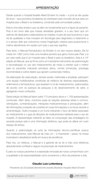 Manual Farmacêutico 2011/2012
apresentação
Desde quando o Hospital Israelita Albert Einstein foi criado – e já lá se vão quase
60 anos – seus pioneiros fundadores se orientavam pelo conceito de que seria um
hospital para o Brasil e os brasileiros, construído pela comunidade judaica.
Esta é uma ideia ampla e que vai além do fundamental que é a figura do paciente.
Pois é em torno dele que nossas atividades gravitam, é a seu favor que um
exército de dedicados colaboradores se mobiliza, é para ele que buscamos o que
há de qualidade e mais inovador em tecnologia para diagnóstico e tratamento e
é a serviço dele que colocamos nossa imaginação criadora para proporcionar o
melhor atendimento em saúde com tudo o que isso significa.
Para tanto, o Manual Farmacêutico do Einstein é um dos nossos aliados. Ele foi
criado em 1997 como mais uma iniciativa pioneira que gerou frutos pelo País, e é
por esta razão que é um hospital para o Brasil e para os brasileiros. Esta é a 14º
edição do Manual, que se firma como um importante instrumento de padronização
e racionalização no uso dos medicamentos de modo a orientar qual o melhor
para os pacientes indicando princípios ativos, nomes comerciais, posologia
recomendada e outros dados que apoiam a prescrição médica.
Da elaboração de cada edição, sempre revista, melhorada e ampliada, participam
uma equipe multidisciplinar constituída de médicos de diversas especialidades,
enfermeiros e farmacêuticos, que atualizam o rol de medicamentos, padronizados
de acordo com os avanços da pesquisa e do desenvolvimento do setor, e
agregando novos conteúdos.
Desta edição do Manual fazem parte 710 princípios ativos e 1.159 apresentações
comerciais. Além disso, incluímos quais as reações adversas sérias e comuns,
orientações, contraindicações, interações medicamentosas e precauções, além
de informações a respeito de corantes em suas formulações e os riscos durante a
amamentação. Outra inovação é um ícone indicando o risco de flebite associado
ao medicamento e o guia de diluições de medicamentos injetáveis para o uso do
hospital. A representação referente ao látex na composição das embalagens foi
excluída porque esta é uma informação dinâmica, que pode se alterar em curto
espaço de tempo.
Quando a padronização se junta às informações técnico-científicas acerca
dos medicamentos, este Manual dá mais um – e importante – passo na nossa
incansável e desafiadora tarefa em busca da excelência.
Para nós, os médicos, o Manual é a garantia de se ter à mão uma referência
absolutamente confiável e segura na prescrição de medicamentos.
E para os nossos pacientes é a expressão renovada de nosso compromisso com
a qualidade e da responsabilidade como encaramos o ofício de preservar a vida.
Claudio Luiz Lottenberg
Presidente da Sociedade Beneficente Israelita Brasileira Hospital Albert Einstein
 