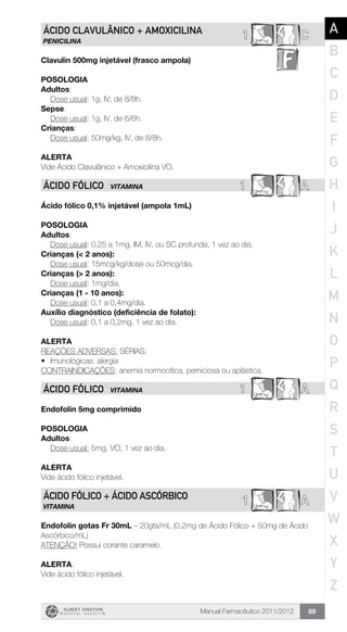 Manual Farmacêutico 2011/2012 89
C1ÁCIDO CLAVULÂNICO + AMOXICILINA
PENICILINA
Clavulin 500mg injetável (frasco ampola)
Posologia
Adultos:
	 Dose usual: 1g, IV, de 8/8h.
Sepse:
	 Dose usual: 1g, IV, de 6/6h.
Crianças:
	 Dose usual: 50mg/kg, IV, de 8/8h.
Alerta
Vide Ácido Clavulânico + Amoxicilina VO.
1 AÁCIDO FÓLICO VITAMINA
Ácido fólico 0,1% injetável (ampola 1mL)
Posologia
Adultos:
	 Dose usual: 0,25 a 1mg, IM, IV, ou SC profunda, 1 vez ao dia.
Crianças (< 2 anos):
	 Dose usual: 15mcg/kg/dose ou 50mcg/dia.
Crianças (> 2 anos):
	 Dose usual: 1mg/dia.
Crianças (1 - 10 anos):
	 Dose usual: 0,1 a 0,4mg/dia.
Auxílio diagnóstico (deficiência de folato):
	 Dose usual: 0,1 a 0,2mg, 1 vez ao dia.
Alerta
REAÇÕES ADVERSAS: SÉRIAS:
•	 Imunológicas: alergia
CONTRAINDICAÇÕES: anemia normocítica, perniciosa ou aplástica.
1 AÁCIDO FÓLICO VITAMINA
Endofolin 5mg comprimido
Posologia
Adultos:
	 Dose usual: 5mg, VO, 1 vez ao dia.
Alerta
Vide ácido fólico injetável.
A1ÁCIDO FÓLICO + ÁCIDO ASCÓRBICO
VITAMINA
Endofolin gotas Fr 30mL – 20gts/mL (0,2mg de Ácido Fólico + 50mg de Ácido
Ascórbico/mL)
ATENÇÃO! Possui corante caramelo.
Alerta.
Vide ácido fólico injetável.
A
B
C
D
E
F
G
H
I
J
K
L
M
N
O
P
Q
R
S
T
U
V
W
X
Y
Z
 