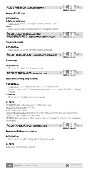 Manual Farmacêutico 2011/201290
? **ÁCIDO FUSÍDICO ANTIMICROBIANO
Verutex 2% Creme
POSOLOGIA
Adultos e crianças:
	 Dose usual: Aplicar 2 a 3 vezes por dia, durante 7 dias.
Acne
	 Dose usual: As aplicações podem ser mais prolongadas.
? **ÁCIDO MUCOPOLISSACÁRIDO-
POLISSULFÚRICO MISCELÂNEA-DERMATOLOGIA
Hirudoid pomada
Posologia
Dose usual: 1 a 2g de pomada na região afetada.
? **ÁCIDO POLIACRÍLICO LUBRIFICANTE OFTÁLMICO
Refresh gel
Posologia
Dose usual: 1 gota, 2 a 4 vezes ao dia.
? BÁCIDO TRANEXÂMICO HEMOSTÁTICO
Transamin 250mg (ampola 5mL)
Posologia
Dose usual: 1 a 2 ampolas, IV ou IM, 1 a 4 vezes ao dia.
Antes, durante e após intervenções cirúrgicas e casos graves, 2 a 10 ampolas por
infusão.
Crianças:
	 Dose usual: 10mg/kg, 3 a 4 vezes ao dia.
Alerta
ORIENTAÇÕES: reduzir dose em insuficiência renal.
REAÇÕES ADVERSAS: SÉRIAS:
•	 Doenças trombóticas.
CONTRAINDICAÇÕES: processo ativo de coagulação intravascular, visão colorida
defeituosa, hemorragia subaracnóidea.
MONITORIZAÇÃO: exame oftalmológico deve ser conduzido antes e após tratamento
prolongado.
? BÁCIDO TRANEXÂMICO HEMOSTÁTICO
Transamin 250mg comprimido
Posologia
Dose usual: 15 a 20 mg/kg, VO, 2 a 3 vezes ao dia.
Alerta
Vide Ácido Tranexâmico injetável.
 