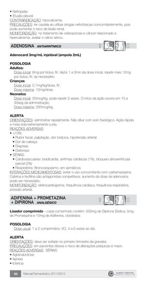 Manual Farmacêutico 2011/201292
•	Nefropatia
•	Efusão pleural
CONTRAINDICAÇÃO: hipocalcemia.
PRECAUÇÕES: ter cautela ao utilizar drogas nefrotóxicas concomitantemente, pois
pode aumentar o risco de lesão renal.
MONITORIZAÇÃO: no tratamento de osteoporose e câncer relacionado a
hipercalcemia, avaliar o cálcio sérico.
? CADENOSINA ANTIARRÍTMICO
Adenocard 3mg/mL injetável (ampola 2mL)
Posologia
Adultos:
Dose inicial: 6mg por bolus, IV. Após 1 a 2min da dose inicial, repetir mais 12mg
por bolus, IV, se necessário.
Crianças:
	 Dose inicial: 0,1mg/kg/dose, IV.
	 Dose máxima: 12mg/dose.
Neonatos:
Dose inicial: 50mcg/kg, pode repetir 2 vezes. O início da ação ocorre em 10 a
30seg da administração.
Dose máxima: 250mcg/kg.
Alerta
ORIENTAÇÕES: administrar rapidamente. Não diluir com soro fisiológico. Ação rápida
e meia-vida extremamente curta.
REAÇÕES ADVERSAS:
•	>10%:
•	Rubor facial, palpitação, dor torácica, hipotensão arterial
•	Dor de cabeça
•	Dispneia
•	Diaforese
•	SÉRIAS:
•	Cardiovasculares: bradicardia, arritmias cardíacas (1%), bloqueio atrioventricular
parcial (2%)
•	Respiratória: Broncoespasmo, em asmáticos.
INTERAÇÕES MEDICAMENTOSAS: evitar o uso concomitante com carbamazepina.
Cafeína e teofilina são antagonistas competitivos: aumento da dose de adenosina
pode ser necessário.
MONITORIZAÇÃO: eletrocardiograma, frequência cardíaca, frequência respiratória,
pressão arterial.
? CADIFENINA + PROMETAZINA
+ DIPIRONA ANALGÉSICO
Lisador comprimido – cada comprimido contém: 500mg de Dipirona Sódica, 5mg
de Prometazina e 10mg de Adifenina, cloridratos
Posologia
Dose usual: 1 a 2 comprimidos, VO, 4 a 6 vezes ao dia.
Alerta
ORIENTAÇÕES: deve ser evitado no primeiro trimestre da gravidez.
PRECAUÇÕES: em pacientes idosos o risco de alterações psíquicas é maior.
REAÇÕES ADVERSAS:	 SÉRIAS:
•	Agranulocitose
•	Apneia
•	Icterícia
 