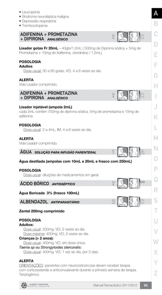 Manual Farmacêutico 2011/2012 93
•	Leucopenia
•	Síndrome neuroléptica maligna
•	Depressão respiratória
•	Trombocitopenia
? CADIFENINA + PROMETAZINA
+ DIPIRONA ANALGÉSICO
Lisador gotas Fr 20mL – 40gts/1,5mL ( 500mg de Dipirona sódica + 5mg de
Prometazina + 10mg de Adifenina, cloridratos / 1,5mL)
Posologia
Adultos:
	 Dose usual: 30 a 60 gotas, VO, 4 a 6 vezes ao dia.
Alerta
Vide Lisador comprimido.
? CADIFENINA + PROMETAZINA
+ DIPIRONA ANALGÉSICO
Lisador injetável (ampola 2mL)
cada 2mL contém 750mg de dipirona sódica, 5mg de prometazina e 10mg de
adifenina
Posologia
Dose usual: 2 a 4mL, IM, 4 a 6 vezes ao dia.
Alerta
Vide Lisador comprimido.
1 AÁGUA SOLUÇÃO PARA INFUSÃO PARENTERAL
Água destilada (ampolas com 10mL e 20mL e frasco com 250mL)
Posologia
Dose usual: diluições de medicamentos em geral.
? **ÁCIDO BÓRICO ANTISSÉPTICO
Água Boricada  3% (frasco 100mL)
2 CALBENDAZOL ANTIPARASITÁRIO
Zentel 200mg comprimido
Posologia
Adultos:
	 Dose usual: 200mg, VO, 2 vezes ao dia.
	 Dose máxima: 400mg, VO, 2 vezes ao dia.
Crianças (> 2 anos):
	 Dose usual: 400mg, VO, em dose única.
Taenia sp ou Strongyloides stercoralis:
	 Dose usual: 400mg, VO, 1 vez ao dia, por 3 dias.
Alerta
ORIENTAÇÕES: pacientes com neurocisticercose devem receber terapia
com corticoesteride e anticonvulsivante durante a primeira semana de terapia.
Teratogênico.
A
B
C
D
E
F
G
H
I
J
K
L
M
N
O
P
Q
R
S
T
U
V
W
X
Y
Z
 