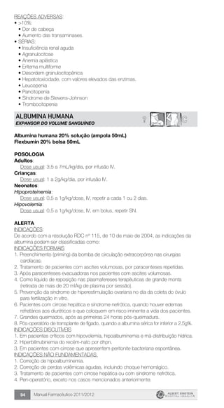 Manual Farmacêutico 2011/201294
REAÇÕES ADVERSAS:
•	>10%:
•	Dor de cabeça
•	Aumento das transaminases.
•	SÉRIAS:
•	Insuficiência renal aguda
•	Agranulocitose
•	Anemia aplástica
•	Eritema multiforme
•	Desordem granulocitopênica
•	Hepatotoxicidade, com valores elevados das enzimas.
•	Leucopenia
•	Pancitopenia
•	Síndrome de Stevens-Johnson
•	Trombocitopenia
? CALBUMINA HUMANA
EXPANSOR DO VOLUME SANGuÍNEO
Albumina humana 20% solução (ampola 50mL)
Flexbumin 20% bolsa 50mL
Posologia
Adultos:
	 Dose usual: 3,5 a 7mL/kg/dia, por infusão IV.
Crianças:
	 Dose usual: 1 a 2g/kg/dia, por infusão IV.
Neonatos:
Hipoproteinemia:
	 Dose usual: 0,5 a 1g/kg/dose, IV, repetir a cada 1 ou 2 dias.
Hipovolemia:
	 Dose usual: 0,5 a 1g/kg/dose, IV, em bolus, repetir SN.
Alerta
INDICAÇÕES:
De acordo com a resolução RDC nº 115, de 10 de maio de 2004, as indicações da
albumina podem ser classificadas como:
INDICAÇÕES FORMAIS
1. Preenchimento (priming) da bomba de circulação extracorpórea nas cirurgias
cardíacas.
2. Tratamento de pacientes com ascites volumosas, por paracenteses repetidas.
3. Após paracenteses evacuadoras nos pacientes com ascites volumosas.
4. Como líquido de reposição nas plasmafereses terapêuticas de grande monta
(retirada de mais de 20 ml/kg de plasma por sessão).
5. Prevenção da síndrome de hiperestimulação ovariana no dia da coleta do óvulo
para fertilização in vitro.
6. Pacientes com cirrose hepática e síndrome nefrótica, quando houver edemas
refratários aos diuréticos e que coloquem em risco iminente a vida dos pacientes.
7. Grandes queimados, após as primeiras 24 horas pós-queimadura.
8. Pós-operatório de transplante de fígado, quando a albumina sérica for inferior a 2,5g%.
INDICAÇÕES DISCUTÍVEIS
1. Em pacientes críticos com hipovolemia, hipoalbuminemia e má-distribuição hídrica.
2. Hiperbilirrubinemia do recém-nato por dhpn.
3. Em pacientes com cirrose que apresentem peritonite bacteriana espontânea.
INDICAÇÕES NÃO FUNDAMENTADAS
1. Correção de hipoalbuminemia.
2. Correção de perdas volêmicas agudas, incluindo choque hemorrágico.
3. Tratamento de pacientes com cirrose hepática ou com síndrome nefrótica.
4. Peri-operatório, exceto nos casos mencionados anteriormente.
 