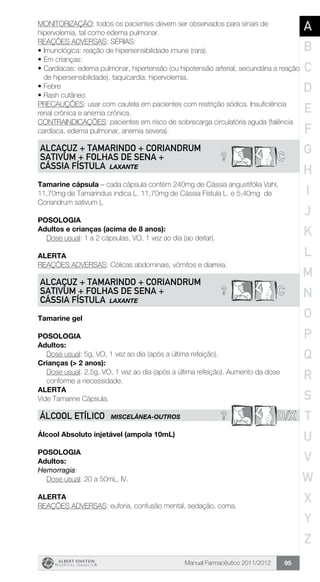 Manual Farmacêutico 2011/2012 95
MONITORIZAÇÃO: todos os pacientes devem ser observados para sinais de
hipervolemia, tal como edema pulmonar.
REAÇÕES ADVERSAS: SÉRIAS:
•	Imunológica: reação de hipersensibilidade imune (rara).
•	Em crianças:
•	Cardíacas: edema pulmonar, hipertensão (ou hipotensão arterial, secundária a reação
de hipersensibilidade), taquicardia, hipervolemia.
•	Febre
•	Rash cutâneo
PRECAUÇÕES: usar com cautela em pacientes com restrição sódica. Insuficiência
renal crônica e anemia crônica.
CONTRAINDICAÇÕES: pacientes em risco de sobrecarga circulatória aguda (falência
cardíaca, edema pulmonar, anemia severa).
? C
ALCAÇUZ + TAMARINDO + CORIANDRUM
SATIVUM + FOLHAS DE SENA +
CÁSSIA FÍSTULA LAXANTE
Tamarine cápsula – cada cápsula contém 240mg de Cássia angustifólia Vahl,
11,70mg de Tamarindus indica L. 11,70mg de Cássia Fístula L. e 5,40mg de
Coriandrum sativum L
Posologia
Adultos e crianças (acima de 8 anos):
	 Dose usual: 1 a 2 cápsulas, VO, 1 vez ao dia (ao deitar).
Alerta
REAÇÕES ADVERSAS: Cólicas abdominais, vômitos e diarreia.
? C
ALCAÇUZ + TAMARINDO + CORIANDRUM
SATIVUM + FOLHAS DE SENA +
CÁSSIA FÍSTULA LAXANTE
Tamarine gel
Posologia
Adultos:
	 Dose usual: 5g, VO, 1 vez ao dia (após a última refeição).
Crianças (> 2 anos):
Dose usual: 2,5g, VO, 1 vez ao dia (após a última refeição). Aumento da dose
conforme a necessidade.
Alerta
Vide Tamarine Cápsula.
? D/XÁLCOOL ETÍLICO MISCELÂNEA-OUTROS
Álcool Absoluto injetável (ampola 10mL)
Posologia
Adultos:
Hemorragia:
	 Dose usual: 20 a 50mL, IV.
Alerta
REAÇÕES ADVERSAS: euforia, confusão mental, sedação, coma.
A
B
C
D
E
F
G
H
I
J
K
L
M
N
O
P
Q
R
S
T
U
V
W
X
Y
Z
 