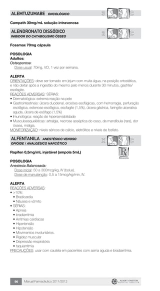 Manual Farmacêutico 2011/201296
3 CALEMTUZUMABE ONCOLÓGICO
Campath 30mg/mL solução intravenosa
2 CALENDRONATO DISSÓDICO
INIBIDOR DO CATABOLISMO ÓSSEO
Fosamax 70mg cápsula
Posologia
Adultos:
Osteoporose:
	 Dose usual: 70mg, VO, 1 vez por semana.
Alerta
ORIENTAÇÕES: deve ser tomado em jejum com muita água, na posição ortostática,
e não deitar após a ingestão do mesmo pelo menos durante 30 minutos, gastrite/
esofagite.
REAÇÕES ADVERSAS: SÉRIAS:
•	Dermatológica: extrema reação na pele
•	Gastrointestinais: úlcera duodenal, erosões esofágicas, com hemorragia, perfuração
esofágica, estenose esofágica, esofagite (1,5%), úlcera gástrica, faringite ulcerativa
aguda, úlcera de esôfago (1,5%)
•	Imunológica: reação de hipersensibilidade
•	Musculoesqueléticas: artralgia, necrose asséptica do osso, da mandíbula (rara), dor
óssea, mialgia.
MONITORIZAÇÃO: níveis séricos de cálcio, eletrólitos e níveis de fosfato.
X CALFENTANILA ANESTÉSICO VENOSO
OPIÓIDE / ANALGÉSICO NARCÓTICO
Rapifen 0,5mg/mL injetável (ampola 5mL)
Posologia
Anestesia Balanceada:
	 Dose inicial: 50 a 300mcg/kg, IV (bolus).
	 Dose de manutenção: 0,5 a 15mcg/kg/min, IV.
Alerta
REAÇÕES ADVERSAS:
•	>10%:
•	Bradicardia
•	Náusea e vômito
•	SÉRIAS:
•	Apneia
•	bradiarritmia
•	Arritmias cardíacas
•	Hipertensão
•	Hipotensão
•	Movimentos involuntários.
•	Rigidez muscular
•	Depressão respiratória
•	taquiarritmia
PRECAUÇÕES: usar com cautela em pacientes com asma aguda e bradiarritmia.
 