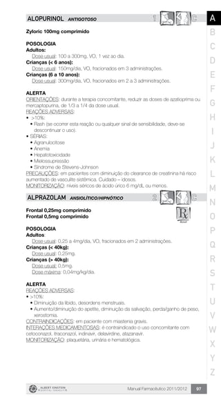Manual Farmacêutico 2011/2012 97
1 CALOPURINOL ANTIGOTOSO
Zyloric 100mg comprimido
Posologia
Adultos:
	 Dose usual: 100 a 300mg, VO, 1 vez ao dia.
Crianças (< 6 anos):
	 Dose usual: 150mg/dia, VO, fracionados em 3 administrações.
Crianças (6 a 10 anos):
	 Dose usual: 300mg/dia, VO, fracionados em 2 a 3 administrações.
Alerta
ORIENTAÇÕES: durante a terapia concomitante, reduzir as doses de azatioprima ou
mercaptopurina, de 1/3 a 1/4 da dose usual.
REAÇÕES ADVERSAS:
•	 >10%:
•	Rash (se ocorrer esta reação ou qualquer sinal de sensibilidade, deve-se
descontinuar o uso).
•	SÉRIAS:
•	Agranulocitose
•	Anemia
•	Hepatotoxicidade
•	Mielossupressão
•	Síndrome de Stevens-Johnson
PRECAUÇÕES: em pacientes com diminuição do clearance de creatinina há risco
aumentado de vasculite sistêmica. Cuidado – idosos.
MONITORIZAÇÃO: níveis séricos de ácido úrico 6 mg/dL ou menos.
2 CALPRAZOLAM ANSIOLÍTICO/HIPNÓTICO
Frontal 0,25mg comprimido
Frontal 0,5mg comprimido
Posologia
Adultos:
	 Dose usual: 0,25 a 4mg/dia, VO, fracionados em 2 administrações.
Crianças (< 40kg):
	 Dose usual: 0,25mg.
Crianças (> 40kg):
	 Dose usual: 0,5mg.
	 Dose máxima: 0,04mg/kg/dia.
Alerta
REAÇÕES ADVERSAS:
•	>10%:
•	Diminuição da libido, desordens menstruais.
•	Aumento/diminuição do apetite, diminuição da salivação, perda/ganho de peso,
xerostomia.
CONTRAINDICAÇÕES: em paciente com miastenia gravis.
INTERAÇÕES MEDICAMENTOSAS: é contraindicado o uso concomitante com
cetoconazol, itraconazol, indinavir, delavirdine, atazanavir.
MONITORIZAÇÃO: plaquetária, urinária e hematológica.
A
B
C
D
E
F
G
H
I
J
K
L
M
N
O
P
Q
R
S
T
U
V
W
X
Y
Z
 