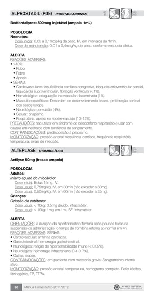 Manual Farmacêutico 2011/201298
? BALPROSTADIL (PGE) PROSTAGLANDINAS
Bedfordalprost 500mcg injetável (ampola 1mL)
Posologia
Neonatos:
Dose inicial: 0,05 a 0,1mcg/kg de peso, IV, em intervalos de 1min.
Dose de manutenção: 0,01 a 0,4mcg/kg de peso, conforme resposta clínica.
Alerta
REAÇÕES ADVERSAS:
•	>10%:
•	Rubor
•	Febre
•	Apneia
•	SÉRIAS:
•	Cardiovasculares: insuficiência cardíaca congestiva, bloqueio atrioventricular parcial,
taquicardia supraventricular, fibrilação ventricular (<1%).
•	Hematológica: coagulação intravascular disseminada (1%).
•	Musculoesqueléticas: Desordem de desenvolvimento ósseo, proliferação cortical
dos ossos longos.
•	Neurológica: convulsão (4%).
•	Sexual: priapismo.
•	Respiratória: apneia no recém-nascido (10-12%).
PRECAUÇÕES: não utilizar em síndrome de desconforto respiratório e usar com
cautela em neonatos com tendência de sangramento.
CONTRAINDICAÇÕES: predisposição à priapismo.
MONITORIZAÇÃO: pressão arterial, frequência cardíaca, frequência respiratória,
temperatura, sinais de infecção.
1 CALTEPLASE TROMBOLÍTICO
Actilyse 50mg (frasco ampola)
Posologia
Adultos:
Infarto agudo do miocárdio:
	 Dose inicial: Bolus 15mg, IV.
	 Dose usual: 0,75mg/kg, IV, em 30min (não exceder a 50mg).
	 Dose usual: 0,50mg/kg, IV, em 60min (não exceder a 35mg).
Crianças:
Oclusão de catéteres:
	 Dose usual: < 10kg: 0,5mg diluído, intracatéter.
	 Dose usual: > 10kg: 1mg em 1mL SF, intracatéter.
Alerta
ORIENTAÇÕES: a duração do hiperfibrinolítico termina após poucas horas da
suspensão da administração, o tempo de trombina retorna ao normal em 4h.
REAÇÕES ADVERSAS: SÉRIAS:
•	Cardiovascular: arritmias cardíacas.
•	Gastrointestinal: hemorragia gastrointestinal.
•	Imunológica: reação de hipersensibilidade imune (< 0,02%).
•	Neurológica: hemorragia intracraniana (0.4-0.7%).
•	Outras: sepse.
CONTRAINDICAÇÕES: em paciente com miastenia gravis. Sangramento interno
ativo.
MONITORIZAÇÃO: pressão arterial, temperatura, hemograma completo. Reticulócitos,
fibrinogênio, TP, TTPA.
 