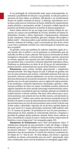 O uso prolongado de corticosteroides pode causar imunossupressão, au-
mentando a possibilidade de infecções e sua gravidade. As infecções podem se
apresentar de forma atípica ou subclínica, dificultando o seu reconhecimento
mesmo em estádios avançados da doença. A utilização, especialmente em al-
tas doses, pode provocar transtornos do humor, distúrbios de comportamento,
reações psicóticas e pensamentos suicidas. É necessário cuidado especial em
pacientes com história pessoal prévia ou familiar de doenças psiquiátricas1
.
Outros efeitos adversos do uso em longo prazo incluem inibição do cres-
cimento em crianças sem possibilidade de reversão, distúrbios do balanço hi-
dreletrolítico (levando a edema, hipertensão e hipopotassemia), afinamento
da pele, osteoporose, fratura espontânea, glaucoma, miopatia, úlcera péptica e
diabete melito1, 7
. Altas doses podem causar também necrólise avascular do colo
femoral e síndrome de Cushing, a qual é caracterizada por face de lua, estrias
e acne. Esta é usualmente revertida com a descontinuação do tratamento, que
deve ser gradual7
.
Na gravidez, exceto para profilaxia de síndrome respiratória aguda do re-
cém-nascido, deve-se preferir o uso de prednisona ou prednisolona, pois são
inativadas em 88% ao cruzar a placenta. Não há provas convincentes de efeitos
teratogênicos relacionados a corticosteroides. Qualquer supressão suprarrenal
no neonato, seguindo uma exposição pré-natal, usualmente se resolve de for-
ma espontânea após o nascimento, raramente adquirindo importância clínica.
Prednisona ou prednisolona em doses de até 40 mg por dia administradas à
puérpera durante a amamentação não causam efeitos sistêmicos no lactente1
.
Betametasona exerce potente atividade glicocorticoide e insignificante
mineralocorticoide. Tem longa duração de ação. É utilizada em grávidas com
risco de parto prematuro para acelerar a maturidade pulmonar fetal antes do
nascimento. Atravessa a placenta rapidamente e em uso por curto período não
determina diminuição de crescimento intrauterino1
. Em revisões Cochrane, nas
grávidas com risco de parto prematuro, como na vigência de ruptura prematu-
ra das membranas e síndromes hipertensivas relacionadas a gravidez, a admi-
nistração profilática foi efetiva em reduzir mortalidade neonatal, síndrome de
angústia respiratória do recém-nascido, hemorragia cerebroventricular, entero-
colite necrosante, necessidade de apoio de ventilação, admissão em unidades de
cuidado intensivo e infecção sistêmica. Não houve efeito adverso para o nasci-
mento prematuro, nem aumento de risco de óbito materno, corioamnionite ou
sepse puerperal10, 11
. Embora estas revisões não tivessem encontrado provas de
benefício em repetir os cursos de administração de corticosteroide em mulheres
que permanecessem em risco de parto prematuro; outra revisão Cochrane mais
recente avaliou a efetividade e segurança do uso de doses repetidas depois de
um curso inicial. Os 5 ensaios selecionados envolveram 2.000 mulheres entre
23 e 33 semanas de gravidez. Na persistência do risco de parto prematuro, a
administração de doses repetidas de corticosteroide diminuiu a frequência e
gravidade de qualquer doença pulmonar neonatal. Porém, houve redução no
peso e circunferência craniana ao nascer e ainda não existem comprovações de
benefícios e riscos a longo prazo12
(ver monografia, página 355).
Dipropionato de beclometasona exerce efeito principalmente tópico. É
utilizada para tratamento de asma persistente e rinite não alérgica e alérgica
moderada a grave. O uso por inalação oral ou nasal reduz a ocorrência de efei-
tos adversos sistêmicos1, 7
. Tem eficácia comprovada no tratamento de asma13
,
reduzindo o risco de exacerbações. O controle dos sintomas é usualmente efe-
tivo depois de 3 a 7 dias de uso7
. Na rinite alérgica, tem eficácia e segurança
semelhante aos demais corticosteroides para uso nasal14
, apresentando, assim
como a budesonida, menor custo de tratamento (ver monografia, página 648).
Secretaria de Ciência, Tecnologia e Insumos Estratégicos/MS - FTN
98
 