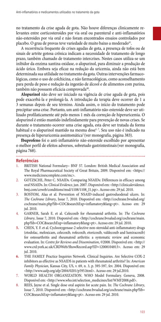 no tratamento da crise aguda de gota. Não houve diferenças clinicamente re-
levantes entre corticosteroides por via oral ou parenteral e ­anti-inflamatórios
­não-esteroides por via oral e não foram encontrados ensaios controlados por
placebo. O grau de provas teve variedade de muito baixo a moderado41
.
A recorrência frequente de crises agudas de gota, a presença de tofos ou de
sinais de artrite gotosa crônica indicam a necessidade de tratamento de longo
prazo, também chamado de tratamento intercrises. Nestes casos utiliza-se um
inibidor da enzima xantina oxidase, o alopurinol, para diminuir a produção de
ácido úrico. Embora seja eficaz na redução da uricemia, ainda não está bem
determinada sua utilidade no tratamento da gota. Outras intervenções farmaco-
lógicas, como o uso de colchicina, e não farmacológicas, como aconselhamento
para perda de peso e redução da ingestão de álcool e de alimentos com purina,
também não possuem eficácia comprovada40
.
Alopurinol não deve ser iniciado na vigência de crise aguda de gota, pois
pode exacerbá-la e prolongá-la. A introdução da terapia deve ocorrer de 1 a
3 semanas depois de seu término. Ainda assim, o início do tratamento pode
precipitar uma crise. Portanto, um ­anti-inflamatório ­não-esteroide deve ser uti-
lizado profilaticamente até pelo menos 1 mês da correção de hiperuricemia. O
alopurinol é então mantido indefinidamente para prevenção de novas crises. Se
durante o tratamento ocorrer uma crise aguda, esta deve ser tratada da forma
habitual e o alopurinol mantido na mesma dose1, 7
. Seu uso não é indicado na
presença de hiperuricemia assintomática1
(ver monografia, página 383).
Ibuprofeno foi o ­anti-inflamatório ­não-esteroide escolhido por apresentar
o melhor perfil de efeitos adversos, sobretudo gastrintestinais(ver monografia,
página 768).
Referências
1.	 BRITISH National Formulary– BNF 57. London: British Medical Association and
The Royal Pharmaceutical Society of Great Britain, 2009. Disponível em: <https://
www.medicinescomplete.com/mc>.
2.	 GOTZSCHE, Peter C. NSAIDs. Comparing NSAIDs: Differences in efficacy among
oral NSAIDs. In: Clinical Evidence, jun. 2007. Disponível em: <http://clinicalevidence.
bmj.com/ceweb/conditions/msd/1108/1108_I1.jsp>. Acesso em: 29 jul. 2010.
3.	 ROSTOM, Alaa et al. Prevention of NSAID-induced gastroduodenal ulcers. In:
The Cochrane Library, Issue 7, 2010. Disponível em: <http://cochrane.bvsalud.org/
cochrane/main.php?lib=COC&searchExp=inflamatory&lang=pt>. Acesso em: 29
jul. 2010.
4.	 GARNER, Sarah E. et al. Celecoxib for rheumatoid arthritis. In: The Cochrane
Library, Issue 7, 2010. Disponível em: <http://cochrane.bvsalud.org/cochrane/main.
php?lib=COC&searchExp=inflamatory&lang=pt>. Acesso em: 29 jul. 2010.
5.	 CHEN, Y. F. et al. Cyclooxygenase-2 selective non-steroidal ­anti-inflammatory drugs
(etodolac, meloxicam, celecoxib, rofecoxib, etoricoxib, valdecoxib and lumiracoxib)
for osteoarthritis and rheumatoid arthritis: a systematic review and economic
evaluation. In: Centre for Reviews and Dissemination, ©2008. Disponível em: <http://
www.crd.york.ac.uk/CRDWeb/ShowRecord.asp?ID=12008104813>. Acesso em: 29
jul. 2010.
6.	 THE FAMILY Practice Inquiries Network. Clinical Inquiries. Are Selective COX-2
inhibitors as effective as NSAIDS in patients with rheumatoid arthritis? In: American
Family Physician, Kansas City, US, v. 69, n. 3, p. 595-597, fev. 2004. Disponível em:
<http://www.aafp.org/afp/2004/0201/p595.html>. Acesso em: 29 jul.2010.
7.	 WORLD HEALTH ORGANIZATION. WHO Model Formulary. Geneva, 2008.
Disponível em: <http://www.who.int/selection_medicines/list/WMF2008.pdf>.
8.	 REES, Jayne et al. Single dose oral aspirin for acute pain. In: The Cochrane Library,
Issue 7, 2010. Disponível em: <http://cochrane.bvsalud.org/cochrane/main.php?lib=
COC&searchExp=inflamatory&lang=pt>. Acesso em: 29 jul. 2010.
103
Anti-inflamatórios e medicamentos utilizados no tratamento da gota
 