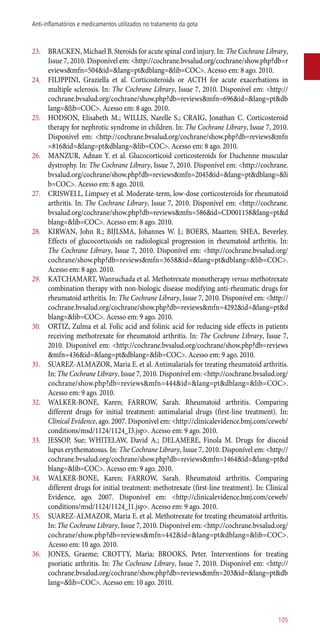 23.	 BRACKEN, Michael B. Steroids for acute spinal cord injury. In: The Cochrane Library,
Issue 7, 2010. Disponível em: <http://cochrane.bvsalud.org/cochrane/show.php?db=r
eviews&mfn=504&id=&lang=pt&dblang=&lib=COC>. Acesso em: 8 ago. 2010.
24.	 FILIPPINI, Graziella et al. Corticosteroids or ACTH for acute exacerbations in
multiple sclerosis. In: The Cochrane Library, Issue 7, 2010. Disponível em: <http://
cochrane.bvsalud.org/cochrane/show.php?db=reviews&mfn=696&id=&lang=pt&db
lang=&lib=COC>. Acesso em: 8 ago. 2010.
25.	 HODSON, Elisabeth M.; WILLIS, Narelle S.; CRAIG, Jonathan C. Corticosteroid
therapy for nephrotic syndrome in children. In: The Cochrane Library, Issue 7, 2010.
Disponível em: <http://cochrane.bvsalud.org/cochrane/show.php?db=reviews&mfn
=816&id=&lang=pt&dblang=&lib=COC>. Acesso em: 8 ago. 2010.
26.	 MANZUR, Adnan Y. et al. Glucocorticoid corticosteroids for Duchenne muscular
dystrophy. In: The Cochrane Library, Issue 7, 2010. Disponível em: <http://cochrane.
bvsalud.org/cochrane/show.php?db=reviews&mfn=2045&id=&lang=pt&dblang=&li
b=COC>. Acesso em: 8 ago. 2010.
27.	 CRISWELL, Limpsey et al. Moderate-term, low-dose corticosteroids for rheumatoid
arthritis. In: The Cochrane Library, Issue 7, 2010. Disponível em: <http://cochrane.
bvsalud.org/cochrane/show.php?db=reviews&mfn=586&id=CD001158&lang=pt&d
blang=&lib=COC>. Acesso em: 8 ago. 2010.
28.	 KIRWAN, John R.; BIJLSMA, Johannes W. J.; BOERS, Maarten; SHEA, Beverley.
Effects of glucocorticoids on radiological progression in rheumatoid arthritis. In:
The Cochrane Library, Issue 7, 2010. Disponível em: <http://cochrane.bvsalud.org/
cochrane/show.php?db=reviews&mfn=3658&id=&lang=pt&dblang=&lib=COC>.
Acesso em: 8 ago. 2010.
29.	 KATCHAMART, Wanruchada et al. Methotrexate monotherapy versus methotrexate
combination therapy with non-biologic disease modifying ­anti-rheumatic drugs for
rheumatoid arthritis. In: The Cochrane Library, Issue 7, 2010. Disponível em: <http://
cochrane.bvsalud.org/cochrane/show.php?db=reviews&mfn=4292&id=&lang=pt&d
blang=&lib=COC>. Acesso em: 9 ago. 2010.
30.	 ORTIZ, Zulma et al. Folic acid and folinic acid for reducing side effects in patients
receiving methotrexate for rheumatoid arthritis. In: The Cochrane Library, Issue 7,
2010. Disponível em: <http://cochrane.bvsalud.org/cochrane/show.php?db=reviews
&mfn=436&id=&lang=pt&dblang=&lib=COC>. Acesso em: 9 ago. 2010.
31.	 SUAREZ-ALMAZOR, Maria E. et al. Antimalarials for treating rheumatoid arthritis.
In: The Cochrane Library, Issue 7, 2010. Disponível em: <http://cochrane.bvsalud.org/
cochrane/show.php?db=reviews&mfn=444&id=&lang=pt&dblang=&lib=COC>.
Acesso em: 9 ago. 2010.
32.	 WALKER-BONE, Karen; FARROW, Sarah. Rheumatoid arthritis. Comparing
different drugs for initial treatment: antimalarial drugs (first-line treatment). In:
Clinical Evidence, ago. 2007. Disponível em: <http://clinicalevidence.bmj.com/ceweb/
conditions/msd/1124/1124_I3.jsp>. Acesso em: 9 ago. 2010.
33.	 JESSOP, Sue; WHITELAW, David A.; DELAMERE, Finola M. Drugs for discoid
lupus erythematosus. In: The Cochrane Library, Issue 7, 2010. Disponível em: <http://
cochrane.bvsalud.org/cochrane/show.php?db=reviews&mfn=1464&id=&lang=pt&d
blang=&lib=COC>. Acesso em: 9 ago. 2010.
34.	 WALKER-BONE, Karen; FARROW, Sarah. Rheumatoid arthritis. Comparing
different drugs for initial treatment: methotrexate (first-line treatment). In: Clinical
Evidence, ago. 2007. Disponível em: <http://clinicalevidence.bmj.com/ceweb/
conditions/msd/1124/1124_I1.jsp>. Acesso em: 9 ago. 2010.
35.	 SUAREZ-ALMAZOR, Maria E. et al. Methotrexate for treating rheumatoid arthritis.
In: The Cochrane Library, Issue 7, 2010. Disponível em: <http://cochrane.bvsalud.org/
cochrane/show.php?db=reviews&mfn=442&id=&lang=pt&dblang=&lib=COC>.
Acesso em: 10 ago. 2010.
36.	 JONES, Graeme; CROTTY, Maria; BROOKS, Peter. Interventions for treating
psoriatic arthritis. In: The Cochrane Library, Issue 7, 2010. Disponível em: <http://
cochrane.bvsalud.org/cochrane/show.php?db=reviews&mfn=203&id=&lang=pt&db
lang=&lib=COC>. Acesso em: 10 ago. 2010.
105
Anti-inflamatórios e medicamentos utilizados no tratamento da gota
 