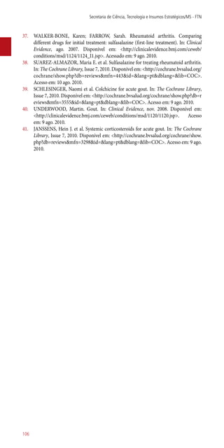 37.	 WALKER-BONE, Karen; FARROW, Sarah. Rheumatoid arthritis. Comparing
different drugs for initial treatment: sulfasalazine (first-line treatment). In: Clinical
Evidence, ago. 2007. Disponível em: <http://clinicalevidence.bmj.com/ceweb/
conditions/msd/1124/1124_I1.jsp>. Acessado em: 9 ago. 2010.
38.	 SUAREZ-ALMAZOR, Maria E. et al. Sulfasalazine for treating rheumatoid arthritis.
In: The Cochrane Library, Issue 7, 2010. Disponível em: <http://cochrane.bvsalud.org/
cochrane/show.php?db=reviews&mfn=443&id=&lang=pt&dblang=&lib=COC>.
Acesso em: 10 ago. 2010.
39.	 SCHLESINGER, Naomi et al. Colchicine for acute gout. In: The Cochrane Library,
Issue 7, 2010. Disponível em: <http://cochrane.bvsalud.org/cochrane/show.php?db=r
eviews&mfn=3555&id=&lang=pt&dblang=&lib=COC>. Acesso em: 9 ago. 2010.
40.	 UNDERWOOD, Martin. Gout. In: Clinical Evidence, nov. 2008. Disponível em:
<http://clinicalevidence.bmj.com/ceweb/conditions/msd/1120/1120.jsp>. Acesso
em: 9 ago. 2010.
41.	 JANSSENS, Hein J. et al. Systemic corticosteroids for acute gout. In: The Cochrane
Library, Issue 7, 2010. Disponível em: <http://cochrane.bvsalud.org/cochrane/show.
php?db=reviews&mfn=3298&id=&lang=pt&dblang=&lib=COC>. Acesso em: 9 ago.
2010.
Secretaria de Ciência, Tecnologia e Insumos Estratégicos/MS - FTN
106
 