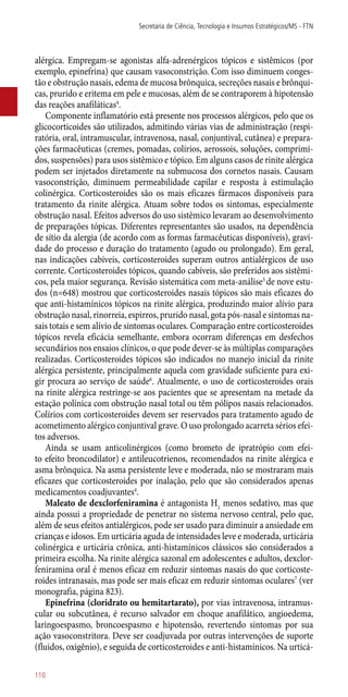 alérgica. Empregam-se agonistas alfa-adrenérgicos tópicos e sistêmicos (por
exemplo, epinefrina) que causam vasoconstrição. Com isso diminuem conges-
tão e obstrução nasais, edema de mucosa brônquica, secreções nasais e brônqui-
cas, prurido e eritema em pele e mucosas, além de se contraporem à hipotensão
das reações anafiláticas4
.
Componente inflamatório está presente nos processos alérgicos, pelo que os
glicocorticoides são utilizados, admitindo várias vias de administração (respi-
ratória, oral, intramuscular, intravenosa, nasal, conjuntival, cutânea) e prepara-
ções farmacêuticas (cremes, pomadas, colírios, aerossois, soluções, comprimi-
dos, suspensões) para usos sistêmico e tópico. Em alguns casos de rinite alérgica
podem ser injetados diretamente na submucosa dos cornetos nasais. Causam
vasoconstrição, diminuem permeabilidade capilar e resposta à estimulação
colinérgica. Corticosteroides são os mais eficazes fármacos disponíveis para
tratamento da rinite alérgica. Atuam sobre todos os sintomas, especialmente
obstrução nasal. Efeitos adversos do uso sistêmico levaram ao desenvolvimento
de preparações tópicas. Diferentes representantes são usados, na dependência
de sítio da alergia (de acordo com as formas farmacêuticas disponíveis), gravi-
dade do processo e duração do tratamento (agudo ou prolongado). Em geral,
nas indicações cabíveis, corticosteroides superam outros antialérgicos de uso
corrente. Corticosteroides tópicos, quando cabíveis, são preferidos aos sistêmi-
cos, pela maior segurança. Revisão sistemática com meta-análise5
de nove estu-
dos (n=648) mostrou que corticosteroides nasais tópicos são mais eficazes do
que ­anti-histamínicos tópicos na rinite alérgica, produzindo maior alívio para
obstrução nasal, rinorreia, espirros, prurido nasal, gota ­pós-nasal e sintomas na-
sais totais e sem alívio de sintomas oculares. Comparação entre corticosteroides
tópicos revela eficácia semelhante, embora ocorram diferenças em desfechos
secundários nos ensaios clínicos, o que pode dever-se às múltiplas comparações
realizadas. Corticosteroides tópicos são indicados no manejo inicial da rinite
alérgica persistente, principalmente aquela com gravidade suficiente para exi-
gir procura ao serviço de saúde6
. Atualmente, o uso de corticosteroides orais
na rinite alérgica restringe-se aos pacientes que se apresentam na metade da
estação polínica com obstrução nasal total ou têm pólipos nasais relacionados.
Colírios com corticosteroides devem ser reservados para tratamento agudo de
acometimento alérgico conjuntival grave. O uso prolongado acarreta sérios efei-
tos adversos.
Ainda se usam anticolinérgicos (como brometo de ipratrópio com efei-
to efeito broncodilator) e antileucotrienos, recomendados na rinite alérgica e
asma brônquica. Na asma persistente leve e moderada, não se mostraram mais
eficazes que corticosteroides por inalação, pelo que são considerados apenas
medicamentos coadjuvantes4
.
Maleato de dexclorfeniramina é antagonista H1
menos sedativo, mas que
ainda possui a propriedade de penetrar no sistema nervoso central, pelo que,
além de seus efeitos antialérgicos, pode ser usado para diminuir a ansiedade em
crianças e idosos. Em urticária aguda de intensidades leve e moderada, urticária
colinérgica e urticária crônica, ­anti-histamínicos clássicos são considerados a
primeira escolha. Na rinite alérgica sazonal em adolescentes e adultos, dexclor-
feniramina oral é menos eficaz em reduzir sintomas nasais do que corticoste-
roides intranasais, mas pode ser mais eficaz em reduzir sintomas oculares7
(ver
monografia, página 823).
Epinefrina (cloridrato ou hemitartarato), por vias intravenosa, intramus-
cular ou subcutânea, é recurso salvador em choque anafilático, angioedema,
laringoespasmo, broncoespasmo e hipotensão, revertendo sintomas por sua
ação vasoconstritora. Deve ser coadjuvada por outras intervenções de suporte
(fluidos, oxigênio), e seguida de corticosteroides e ­anti-histamínicos. Na urticá-
Secretaria de Ciência, Tecnologia e Insumos Estratégicos/MS - FTN
110
 