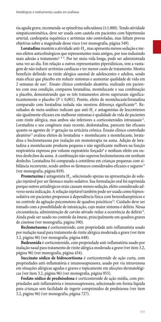 ria aguda grave, recomenda-se epinefrina subcutânea (1:1.000). Tendo atividade
simpaticomimética, deve ser usada com cautela em pacientes com hipertensão
arterial, cardiopatia isquêmica e arritmias não controladas, mas faltam provas
objetivas sobre a magnitude desse risco (ver monografia, página 549).
Loratadina mantém a atividade ­anti-H1
, mas apresenta menos sedação e me-
nos efeitos anticolinérgicos que representantes mais antigos, por isso induzindo
mais adesão a tratamento1, 8, 9
. Por ter meia-vida longa, pode ser administrada
uma vez ao dia. Em relação a outros representantes piperidínicos, tem a vanta-
gem de não induzir arritmias cardíacas e ter menor custo de tratamento. Mostra
benefício definido na rinite alérgica sazonal de adolescentes e adultos, sendo
mais eficaz que placebo em reduzir sintomas e aumentar qualidade de vida em
2 semanas de uso7
. Ensaio clínico controlado aleatório, realizado em pacien-
tes com essa condição, comparou loratadina, montelucaste e sua combinação
a placebo, demonstrando que os três tratamentos ativos superaram significa-
ticantemente o placebo (P ≤ 0,001). Porém, efeito de montelucaste/loratadina
comparado com loratadina isolada não mostrou diferença significante10
. Re-
sultados de meta-análises indicam que ­anti-H1
e antagonistas de leucotrienos
são igualmente eficazes em melhorar sintomas e qualidade de vida de pacientes
com rinite alérgica, mas ambos são inferiores a corticosteroides intranasais11
.
Loratadina e seu congênere mais recente, desloratadina, parecem tão eficazes
quanto os agentes de 1ª geração na urticária crônica. Ensaio clínico controlado
aleatório12
avaliou efeitos de loratadina + montelucaste a montelucaste, lorata-
dina e beclometasona por inalação em monoterapia na asma. Adição de lora-
tadina a montelucaste produziu pequena e não significante melhora na função
respiratória expressa por volume expiratório forçado8
e nenhum efeito em ou-
tros desfechos da asma. A combinação não superou beclometasona em nenhum
desfecho. Loratadina foi comparada a cetotifeno em crianças pequenas com si-
bilância recorrente, sendo ambos os fármacos considerados eficazes e seguros13
(ver monografia, página 819).
Prometazina é antagonista H1
, selecionado apenas na apresentação de solu-
ção injetável por ser fármaco muito sedativo. Sua formulação oral foi suprimida
porque outros antialérgicos orais causam menos sedação, efeito considerado ad-
verso nesta indicação. A solução injetável também pode ser usada como hipnos-
sedativa em pacientes propensos à dependência física com benzodiazepínicos e
no controle da agitação psicomotora de quadros psicóticos14
. Cuidado deve ser
tomado com a possibilidade de intoxicação, cujo maior sintoma é delírio. Nessa
circunstância, administração de carvão ativado reduz a ocorrência de delírio15
.
Ainda pode ser usado no controle da êmese, principalmente em quadros graves
de cinetose (ver monografia, página 590).
Beclometasona é corticosteroide, com propriedade ­anti-inflamatória usado
por inalação nasal para tratamento de rinite alérgica moderada a grave (ver item
3.2, página 96) (ver monografia, página 648).
Budesonida é corticosteroide, com propriedade ­anti-inflamatória usado por
inalação nasal para tratamento de rinite alérgica moderada a grave (ver item 3.2,
página 96) (ver monografia, página 434).
Succinato sódico de hidrocortisona é corticosteroide de ação curta, com
propriedades ­anti-inflamatória e imunossupressora, usado por via intravenosa
em situações alérgicas agudas e graves e topicamente em afecções dermatológi-
cas (ver item 3.2, página 96) (ver monografia, página 955).
Fosfato sódico de prednisolona é corticosteroide de ação média, com pro-
priedades ­anti-inflamatória e imunossupressora, selecionado em forma líquida
para crianças sem facilidade de ingerir comprimidos de prednisona (ver item
3.2, página 96) (ver monografia, página 727).
111
Antialérgicos e medicamentos usados em anafilaxia
 