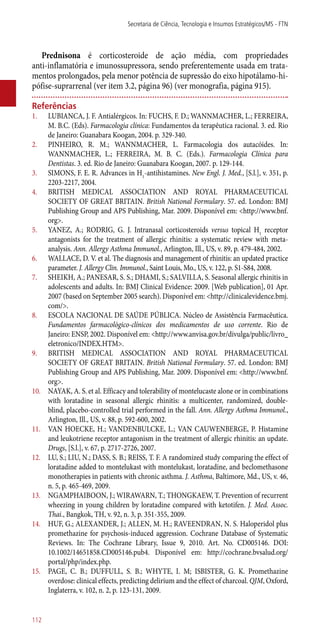 Prednisona é corticosteroide de ação média, com propriedades
­anti-inflamatória e imunossupressora, sendo preferentemente usada em trata-
mentos prolongados, pela menor potência de supressão do eixo hipotálamo-hi-
pófise-suprarrenal (ver item 3.2, página 96) (ver monografia, página 915).
Referências
1.	 LUBIANCA, J. F. Antialérgicos. In: FUCHS, F. D.; WANNMACHER, L.; FERREIRA,
M. B.C. (Eds). Farmacologia clínica: Fundamentos da terapêutica racional. 3. ed. Rio
de Janeiro: Guanabara Koogan, 2004. p. 329-340.
2.	 PINHEIRO, R. M.; WANNMACHER, L. Farmacologia dos autacóides. In:
WANNMACHER, L.; FERREIRA, M. B. C. (Eds.). Farmacologia Clínica para
Dentistas. 3. ed. Rio de Janeiro: Guanabara Koogan, 2007. p. 129-144.
3.	 SIMONS, F. E. R. Advances in H1
-antihistamines. New Engl. J. Med., [S.l.], v. 351, p.
2203-2217, 2004.
4.	 BRITISH MEDICAL ASSOCIATION AND ROYAL PHARMACEUTICAL
SOCIETY OF GREAT BRITAIN. British National Formulary. 57. ed. London: BMJ
Publishing Group and APS Publishing, Mar. 2009. Disponível em: <http://www.bnf.
org>.
5.	 YANEZ, A.; RODRIG, G. J. Intranasal corticosteroids versus topical H1
receptor
antagonists for the treatment of allergic rhinitis: a systematic review with meta-
analysis. Ann. Allergy Asthma Immunol., Arlington, Ill., US, v. 89, p. 479-484, 2002.
6.	 WALLACE, D. V. et al. The diagnosis and management of rhinitis: an updated practice
parameter. J. Allergy Clin. Immunol., Saint Louis, Mo., US, v. 122, p. S1-S84, 2008.
7.	 SHEIKH, A.; PANESAR, S. S.; DHAMI, S.; SALVILLA, S. Seasonal allergic rhinitis in
adolescents and adults. In: BMJ Clinical Evidence: 2009. [Web publication], 01 Apr.
2007 (based on September 2005 search). Disponível em: <http://clinicalevidence.bmj.
com/>.
8.	 ESCOLA NACIONAL DE SAÚDE PÚBLICA. Núcleo de Assistência Farmacêutica.
Fundamentos farmacológico-clínicos dos medicamentos de uso corrente. Rio de
Janeiro: ENSP, 2002. Disponível em: <http://www.anvisa.gov.br/divulga/public/livro_
eletronico/INDEX.HTM>.
9.	 BRITISH MEDICAL ASSOCIATION AND ROYAL PHARMACEUTICAL
SOCIETY OF GREAT BRITAIN. British National Formulary. 57. ed. London: BMJ
Publishing Group and APS Publishing, Mar. 2009. Disponível em: <http://www.bnf.
org>.
10.	 NAYAK, A. S. et al. Efficacy and tolerability of montelucaste alone or in combinations
with loratadine in seasonal allergic rhinitis: a multicenter, randomized, double-
blind, placebo-controlled trial performed in the fall. Ann. Allergy Asthma Immunol.,
Arlington, Ill., US, v. 88, p. 592-600, 2002.
11.	 VAN HOECKE, H.; VANDENBULCKE, L.; VAN CAUWENBERGE, P. Histamine
and leukotriene receptor antagonism in the treatment of allergic rhinitis: an update.
Drugs, [S.l.], v. 67, p. 2717-2726, 2007.
12.	 LU, S.; LIU, N.; DASS, S. B.; REISS, T. F. A randomized study comparing the effect of
loratadine added to montelukast with montelukast, loratadine, and beclomethasone
monotherapies in patients with chronic asthma. J. Asthma, Baltimore, Md., US, v. 46,
n. 5, p. 465-469, 2009.
13.	 NGAMPHAIBOON, J.; WIRAWARN, T.; THONGKAEW, T. Prevention of recurrent
wheezing in young children by loratadine compared with ketotifen. J. Med. Assoc.
Thai., Bangkok, TH, v. 92, n. 3, p. 351-355, 2009.
14.	 HUF, G.; ALEXANDER, J.; ALLEN, M. H.; RAVEENDRAN, N. S. Haloperidol plus
promethazine for psychosis-induced aggression. Cochrane Database of Systematic
Reviews. In: The Cochrane Library, Issue 9, 2010. Art. No. CD005146. DOI:
10.1002/14651858.CD005146.pub4. Disponível em: http://cochrane.bvsalud.org/
portal/php/index.php.
15.	 PAGE, C. B.; DUFFULL, S. B.; WHYTE, I. M; ISBISTER, G. K. Promethazine
overdose: clinical effects, predicting delirium and the effect of charcoal. QJM, Oxford,
Inglaterra, v. 102, n. 2, p. 123-131, 2009.
Secretaria de Ciência, Tecnologia e Insumos Estratégicos/MS - FTN
112
 